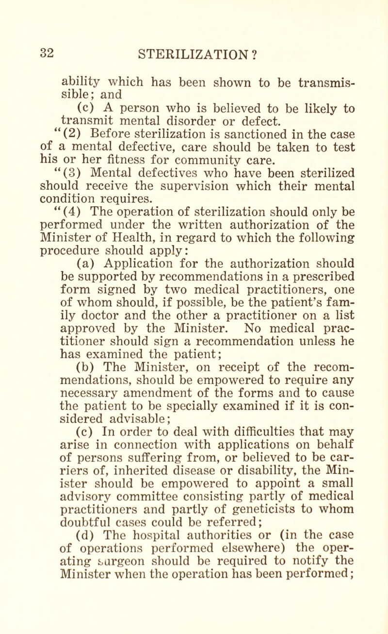 ability which has been shown to be transmis¬ sible; and (c) A person who is believed to be likely to transmit mental disorder or defect. “(2) Before sterilization is sanctioned in the case of a mental defective, care should be taken to test his or her fitness for community care. “(3) Mental defectives who have been sterilized should receive the supervision which their mental condition requires. “(4) The operation of sterilization should only be performed under the written authorization of the Minister of Health, in regard to which the following procedure should apply: (a) Application for the authorization should be supported by recommendations in a prescribed form signed by two medical practitioners, one of whom should, if possible, be the patient’s fam¬ ily doctor and the other a practitioner on a list approved by the Minister. No medical prac¬ titioner should sign a recommendation unless he has examined the patient; (b) The Minister, on receipt of the recom¬ mendations, should be empowered to require any necessary amendment of the forms and to cause the patient to be specially examined if it is con¬ sidered advisable; (c) In order to deal with difficulties that may arise in connection with applications on behalf of persons suffering from, or believed to be car¬ riers of, inherited disease or disability, the Min¬ ister should be empowered to appoint a small advisory committee consisting partly of medical practitioners and partly of geneticists to whom doubtful cases could be referred; (d) The hospital authorities or (in the case of operations performed elsewhere) the oper¬ ating surgeon should be required to notify the Minister when the operation has been performed;