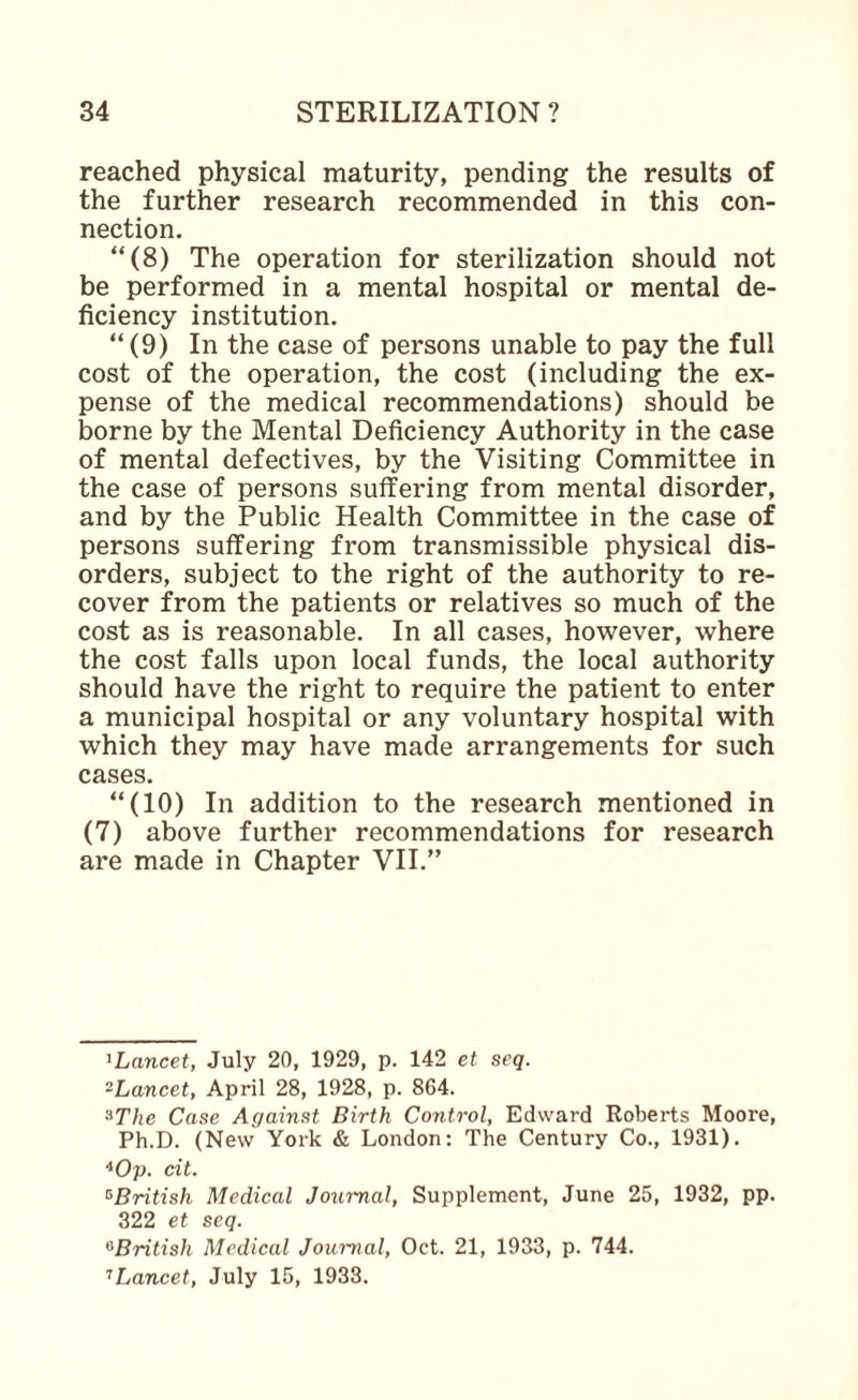 reached physical maturity, pending the results of the further research recommended in this con¬ nection. “(8) The operation for sterilization should not be performed in a mental hospital or mental de¬ ficiency institution. “ (9) In the case of persons unable to pay the full cost of the operation, the cost (including the ex¬ pense of the medical recommendations) should be borne by the Mental Deficiency Authority in the case of mental defectives, by the Visiting Committee in the case of persons suffering from mental disorder, and by the Public Health Committee in the case of persons suffering from transmissible physical dis¬ orders, subject to the right of the authority to re¬ cover from the patients or relatives so much of the cost as is reasonable. In all cases, however, where the cost falls upon local funds, the local authority should have the right to require the patient to enter a municipal hospital or any voluntary hospital with which they may have made arrangements for such cases. “(10) In addition to the research mentioned in (7) above further recommendations for research are made in Chapter VII.” ^Lancet, July 20, 1929, p. 142 et seq. ^Lancet, April 28, 1928, p. 864. ^The Case Against Birth Control, Edward Roberts Moore, Ph.D. (New York & London: The Century Co., 1931). cit. ^British Medical Journal, Supplement, June 25, 1932, pp. 322 et seq. ^British Medical Journal, Oct. 21, 1933, p. 744. '’Lancet, July 15, 1933.