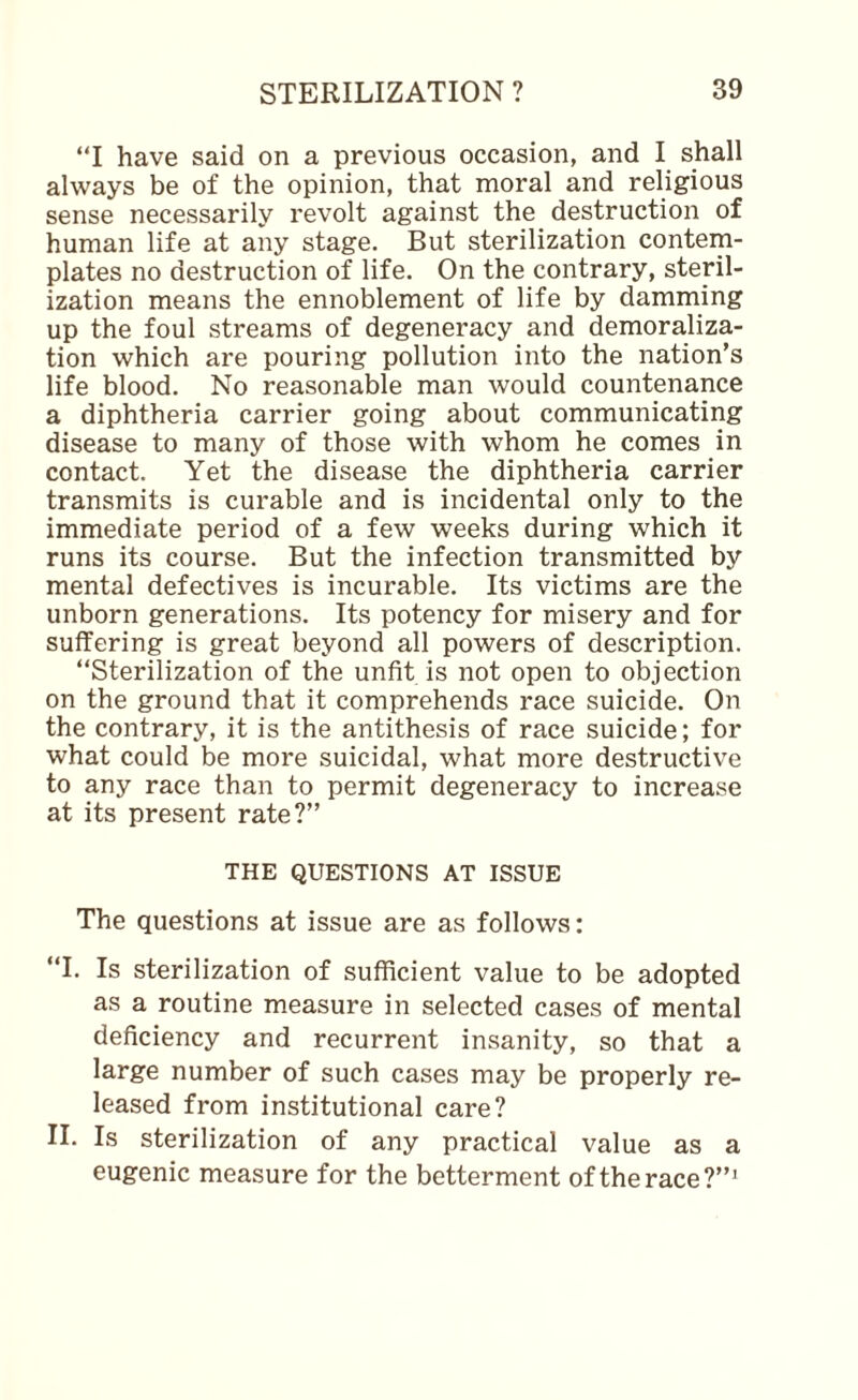 “I have said on a previous occasion, and I shall always be of the opinion, that moral and religious sense necessarily revolt against the destruction of human life at any stage. But sterilization contem¬ plates no destruction of life. On the contrary, steril¬ ization means the ennoblement of life by damming up the foul streams of degeneracy and demoraliza¬ tion which are pouring pollution into the nation’s life blood. No reasonable man would countenance a diphtheria carrier going about communicating disease to many of those with whom he comes in contact. Yet the disease the diphtheria carrier transmits is curable and is incidental only to the immediate period of a few weeks during which it runs its course. But the infection transmitted by mental defectives is incurable. Its victims are the unborn generations. Its potency for misery and for suffering is great beyond all powers of description. “Sterilization of the unfit is not open to objection on the ground that it comprehends race suicide. On the contrary, it is the antithesis of race suicide; for what could be more suicidal, what more destructive to any race than to permit degeneracy to increase at its present rate?” THE QUESTIONS AT ISSUE The questions at issue are as follows: “1. Is sterilization of sufficient value to be adopted as a routine measure in selected cases of mental deficiency and recurrent insanity, so that a large number of such cases may be properly re¬ leased from institutional care? II. Is sterilization of any practical value as a eugenic measure for the betterment of the race?”’