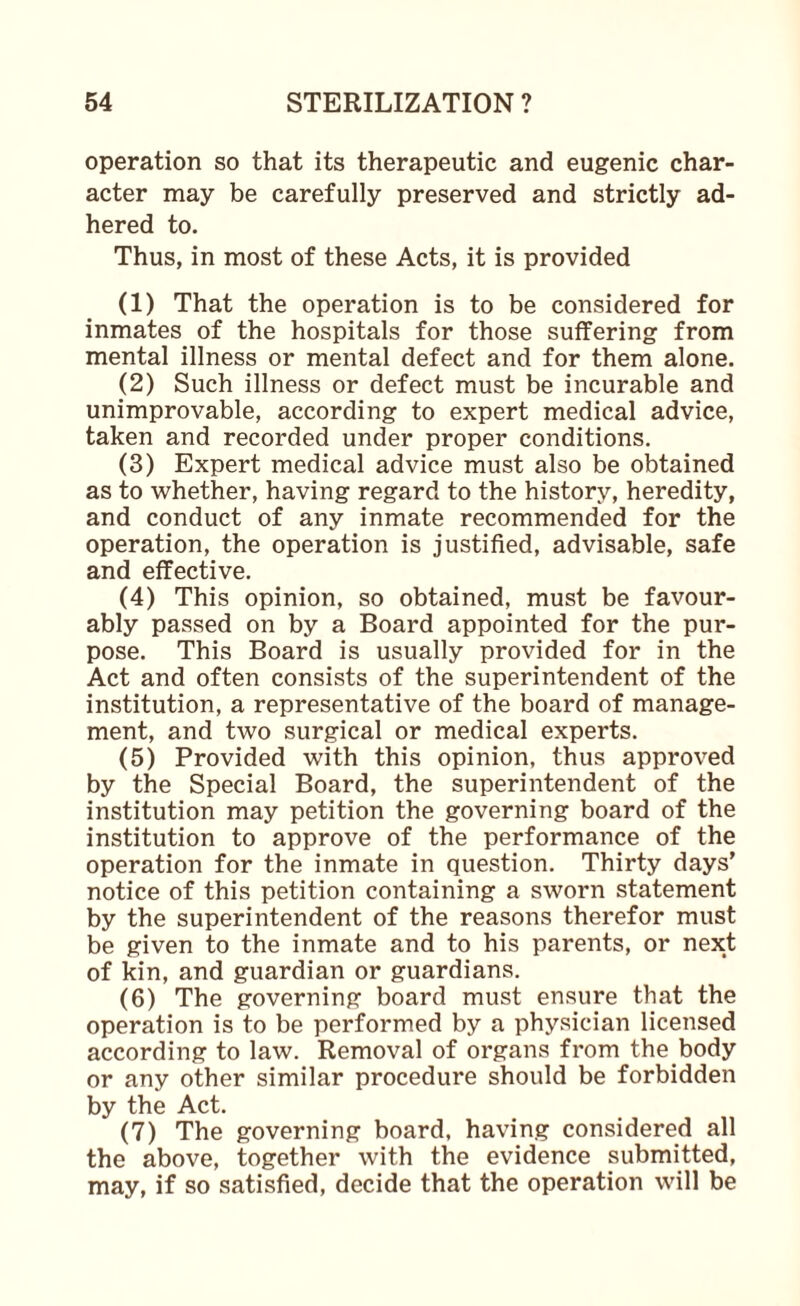 operation so that its therapeutic and eugenic char¬ acter may be carefully preserved and strictly ad¬ hered to. Thus, in most of these Acts, it is provided (1) That the operation is to be considered for inmates of the hospitals for those suffering from mental illness or mental defect and for them alone. (2) Such illness or defect must be incurable and unimprovable, according to expert medical advice, taken and recorded under proper conditions, (3) Expert medical advice must also be obtained as to whether, having regard to the history, heredity, and conduct of any inmate recommended for the operation, the operation is justified, advisable, safe and effective. (4) This opinion, so obtained, must be favour¬ ably passed on by a Board appointed for the pur¬ pose. This Board is usually provided for in the Act and often consists of the superintendent of the institution, a representative of the board of manage¬ ment, and two surgical or medical experts. (5) Provided with this opinion, thus approved by the Special Board, the superintendent of the institution may petition the governing board of the institution to approve of the performance of the operation for the inmate in question. Thirty days’ notice of this petition containing a sworn statement by the superintendent of the reasons therefor must be given to the inmate and to his parents, or next of kin, and guardian or guardians. (6) The governing board must ensure that the operation is to be performed by a physician licensed according to law. Removal of organs from the body or any other similar procedure should be forbidden by the Act. (7) The governing board, having considered all the above, together with the evidence submitted, may, if so satisfied, decide that the operation will be