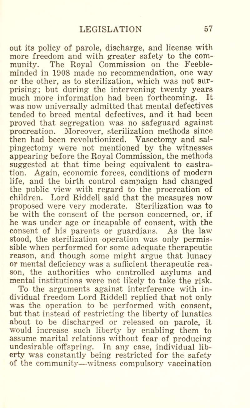 out its policy of parole, discharge, and license with more freedom and with greater safety to the com¬ munity. The Royal Commission on the Feeble¬ minded in 1908 made no recommendation, one way or the other, as to sterilization, which was not sur¬ prising; but during the intervening twenty years much more information had been forthcoming. It v;as now universally admitted that mental defectives tended to breed mental defectives, and it had been proved that segregation was no safeguard against procreation. Moreover, sterilization methods since then had been revolutionized. Vasectomy and sal¬ pingectomy were not mentioned by the witnesses appearing before the Royal Commission, the methods suggested at that time being equivalent to castra¬ tion. Again, economic forces, conditions of modern life, and the birth control campaign had changed the public view with regard to the procreation of children. Lord Riddell said that the measures now proposed were very moderate. Sterilization was to be with the consent of the person concerned, or, if he was under age or incapable of consent, with the consent of his parents or guardians. As the law stood, the sterilization operation was only permis¬ sible when performed for some adequate therapeutic reason, and though some might argue that lunacy or mental deficiency was a sufficient therapeutic rea¬ son, the authorities who controlled asylums and mental institutions were not likely to take the risk. To the arguments against interference with in¬ dividual freedom Lord Riddell replied that not only was the operation to be performed with consent, but that instead of re.stricting the liberty of lunatics about to be discharged or released on parole, it would increase such liberty by enabling them to assume marital relations without fear of producing undesirable offspring. In any case, individual lib¬ erty was constantly being restricted for the safety of the community—witness compulsory vaccination