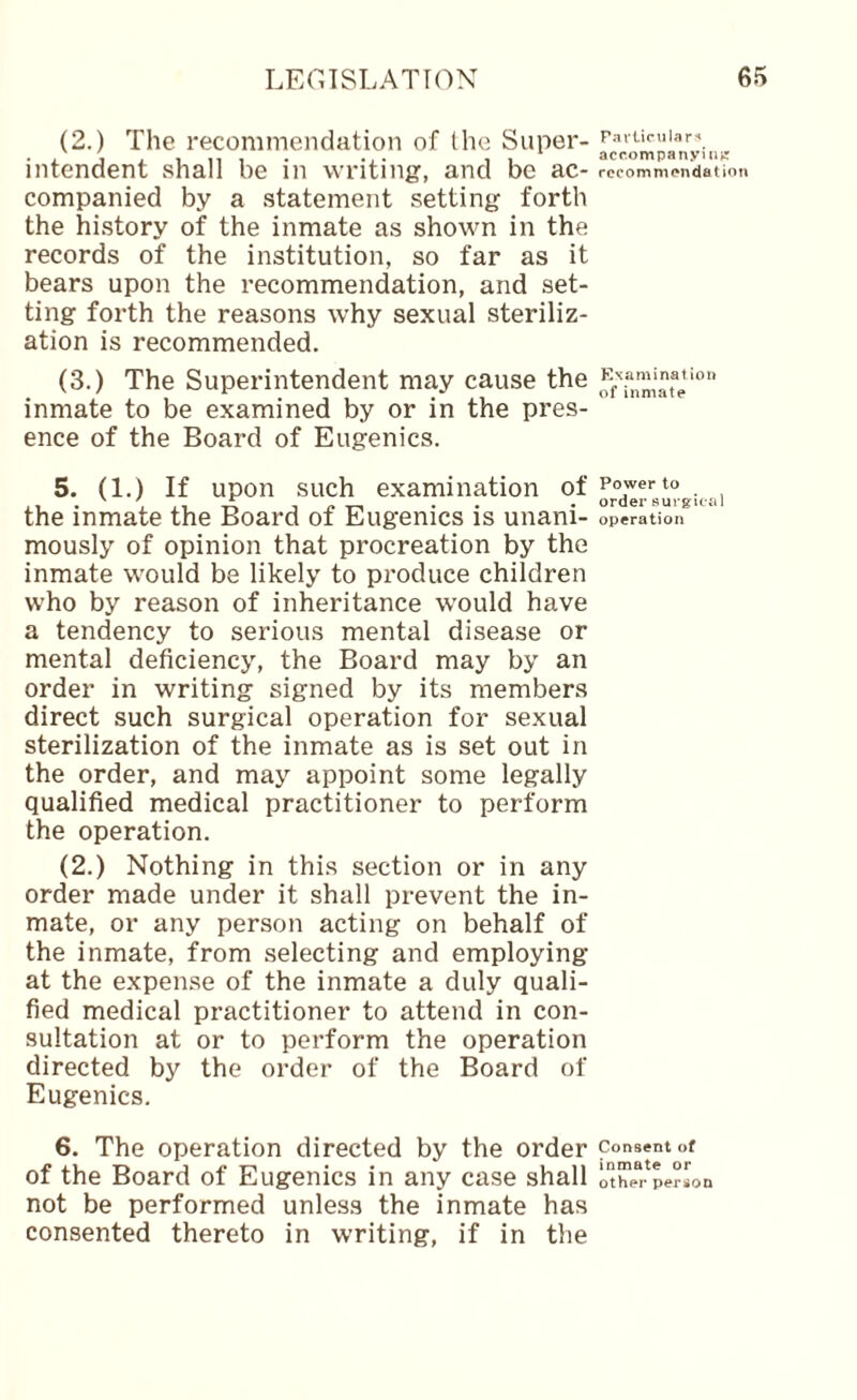 (2.) The recommendation of the Super¬ intendent shall be in writing, and be ac¬ companied by a statement setting forth the history of the inmate as shown in the records of the institution, so far as it bears upon the recommendation, and set¬ ting forth the reasons why sexual steriliz¬ ation is recommended. (3.) The Superintendent may cause the inmate to be examined by or in the pres¬ ence of the Board of Eugenics. 5. (1.) If upon such examination of the inmate the Board of Eugenics is unani¬ mously of opinion that procreation by the inmate would be likely to produce children who by reason of inheritance would have a tendency to serious mental disease or mental deficiency, the Board may by an order in writing signed by its members direct such surgical operation for sexual sterilization of the inmate as is set out in the order, and may appoint some legally qualified medical practitioner to perform the operation. (2.) Nothing in this section or in any order made under it shall prevent the in¬ mate, or any person acting on behalf of the inmate, from selecting and employing at the expense of the inmate a duly quali¬ fied medical practitioner to attend in con¬ sultation at or to perform the operation directed by the order of the Board of Eugenics. 6. The operation directed by the order of the Board of Eugenics in any case shall not be performed unless the inmate has consented thereto in writing, if in the F-ifUcular-* acp.ompanyiiitr recommendation ENaminalioii of inmate Power to order surgical operation Consent of inmate or other person