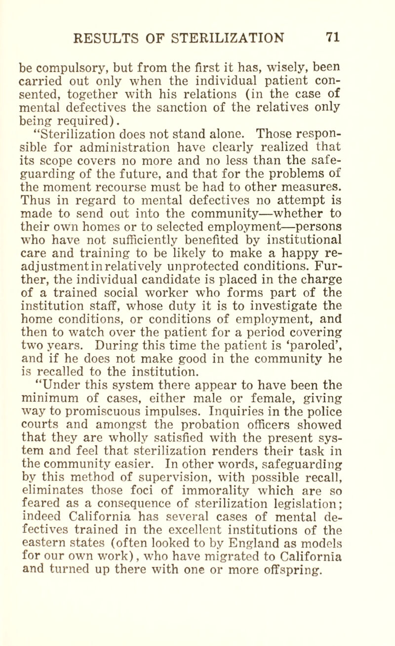 be compulsory, but from the first it has, wisely, been carried out only when the individual patient con¬ sented, together with his relations (in the case of mental defectives the sanction of the relatives only being required). “Sterilization does not stand alone. Those respon¬ sible for administration have clearly realized that its scope covers no more and no less than the safe¬ guarding of the future, and that for the problems of the moment recourse must be had to other measures. Thus in regard to mental defectives no attempt is made to send out into the community—whether to their own homes or to selected employment—persons who have not sufficiently benefited by institutional care and training to be likely to make a happy re¬ adjustment in relatively unprotected conditions. Fur¬ ther, the individual candidate is placed in the charge of a trained social worker who forms part of the institution staff, whose duty it is to investigate the home conditions, or conditions of employment, and then to watch over the patient for a period covering two years. During this time the patient is ‘paroled’, and if he does not make good in the community he is recalled to the institution. “Under this system there appear to have been the minimum of cases, either male or female, giving way to promiscuous impulses. Inquiries in the police courts and amongst the probation officers showed that they are wholly satisfied with the present sys¬ tem and feel that sterilization renders their task in the community easier. In other words, safeguarding by this method of supervision, with possible recall, eliminates those foci of immorality which are so feared as a consequence of sterilization legislation; indeed California has several cases of mental de¬ fectives trained in the excellent institutions of the eastern states (often looked to by England as models for our own work), who have migrated to California and turned up there with one or more offspring.