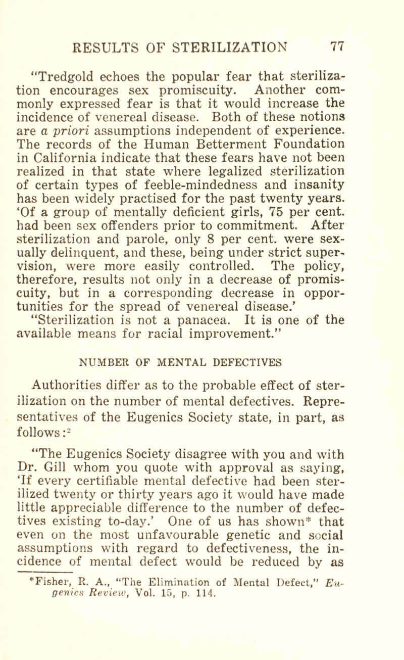 “Tredgold echoes the popular fear that steriliza¬ tion encourages sex promiscuity. Another com¬ monly expressed fear is that it would increase the incidence of venereal disease. Both of these notions are a priori assumptions independent of experience. The records of the Human Betterment Foundation in California indicate that these fears have not been realized in that state where legalized sterilization of certain types of feeble-mindedness and insanity has been widely practised for the past twenty years. ‘Of a group of mentally deficient girls, 75 per cent, had been sex offenders prior to commitment. After sterilization and parole, only 8 per cent, were sex¬ ually delinquent, and these, being under strict super¬ vision, were more easily controlled. The policy, therefore, results not only in a decrease of promis¬ cuity, but in a corresponding decrease in oppor¬ tunities for the spread of venereal disease.’ “Sterilization is not a panacea. It is one of the available means for racial improvement.’’ NUMBER OF MENTAL DEFECTIVES Authorities differ as to the probable effect of ster¬ ilization on the number of mental defectives. Repre¬ sentatives of the Eugenics Society state, in part, as follows “The Eugenics Society disagree with you and with Dr. Gill whom you quote with approval as saying, ‘If every certifiable mental defective had been ster¬ ilized twenty or thirty years ago it would have made little appreciable difference to the number of defec¬ tives existing to-day.’ One of us has shown* that even on the most unfavourable genetic and social assumptions with regard to defectiveness, the in¬ cidence of mental defect would be reduced by as *Fisher, R. A., “The Elimination of Mental Defect,’’ Eu¬ genics Review, Vol. 15, p. 114.