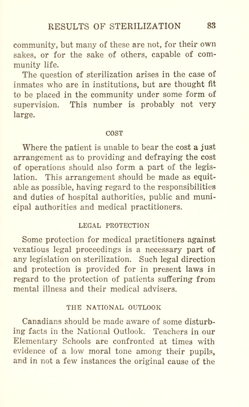 community, but many of these are not, for their own sakes, or for the sake of others, capable of com¬ munity life. The question of sterilization arises in the case of inmates who are in institutions, but are thought fit to be placed in the community under some form of supervision. This number is probably not very large. COST Where the patient is unable to bear the cost a just arrangement as to providing and defraying the cost of operations should also form a part of the legis¬ lation. This arrangement should be made as equit¬ able as possible, having regard to the responsibilities and duties of hospital authorities, public and muni¬ cipal authorities and medical practitioners. LEGAL PROTECTION Some protection for medical practitioners against vexatious legal proceedings is a necessary part of any legislation on sterilization. Such legal direction and protection is provided for in present laws in regard to the protection of patients suffering from mental illness and their medical advisers. THE NATIONAL OUTLOOK Canadians should be made aware of some disturb¬ ing facts in the National Outlook. Teachers in our Elementary Schools are confronted at times with evidence of a low moral tone among their pupils, and in not a few instances the original cause of the