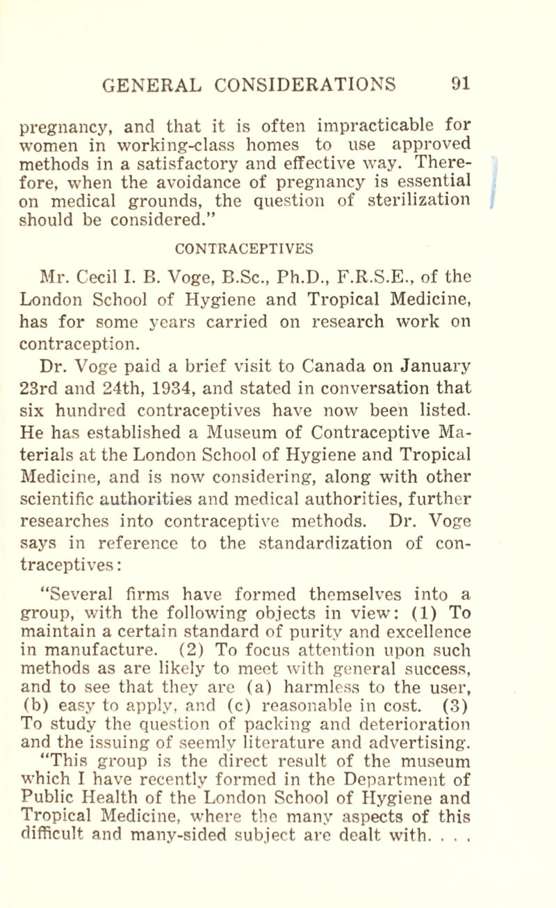 pregnancy, and that it is often impracticable for women in working-class homes to use approved methods in a satisfactory and effective way. There¬ fore, when the avoidance of pregnancy is essential on medical grounds, the question of sterilization should be considered.” CONTRACEPTIVES Mr. Cecil I. B. Voge, B.Sc., Ph.D., F.R.S.E., of the London School of Hygiene and Tropical Medicine, has for some years carried on research work on contraception. Dr. Voge paid a brief visit to Canada on January 23rd and 24th, 1934, and stated in conversation that six hundred contraceptives have now been listed. He has established a Museum of Contraceptive Ma¬ terials at the London School of Hygiene and Tropical Medicine, and is now considering, along with other scientific authorities and medical authorities, further researches into contraceptive methods. Dr. Voge says in reference to the standardization of con¬ traceptives : “Several firms have formed themselves into a group, with the following objects in view: (1) To maintain a certain standard of purity and excellence in manufacture. (2) To focus attention upon such methods as are likely to meet with general success, and to see that they are (a) harmless to the user, (b) easy to apply, and (c) reasonable in cost. (3) To study the question of packing and deterioration and the issuing of seemly literature and advertising. “This group is the direct result of the museum which I have recently formed in the Department of Public Health of the London School of Hygiene and Tropical Medicine, w’here the many aspects of this difficult and many-sided subject are dealt with. . . .