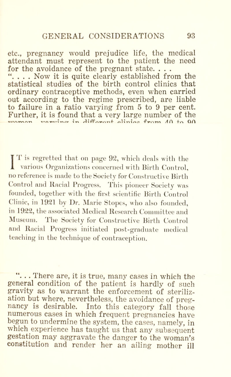 etc., pregnancy would prejudice life, the medical attendant must represent to the patient the need for the avoidance of the pregnant state. . . . . Now it is quite clearly established from the statistical studies of the birth control clinics that ordinary contraceptive methods, even when carried out according to the regime prescribed, are liable to failure in a ratio varying from 5 to 9 per cent. Further, it is found that a very large number of the ■»tT/-vrV^TTr» ••TTl •»** T 1-fiP1 1 1 r» d A f\ IT is regretted that on page 92, which deals with the various Organizations concerne<l with Birth Control, no reference is made to tlie Society for Constructive Birth Control and Racial Brogress. This pioneei’ Society was founded, together with the first scientific Birtli Control Clinic, in 1921 by Dr. Marie Slopes, who also founded, in 1922, the associated Medical Research Committee and Museum. The Society for Constructive Birth Control and Racial Progress initiated post-graduate medical teaching in the techni(|ue of contraception. . . There are, it is true, many cases in which the general condition of the patient is hardly of such gravity as to warrant the enforcement of steriliz¬ ation but where, nevertheless, the avoidance of preg¬ nancy is desirable. Into this category fall those numerous cases in which frequent pregnancies have begun to undermine the system, the cases, namely, in which experience has taught us that any subsequent gestation may aggravate the danger to the woman’s constitution and render her an ailing mother ill