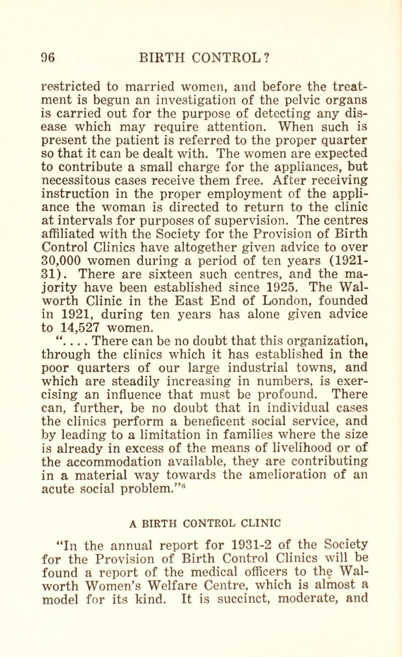 restricted to married women, and before the treat¬ ment is begun an investigation of the pelvic organs is carried out for the purpose of detecting any dis¬ ease which may require attention. When such is present the patient is referred to the proper quarter so that it can be dealt with. The women are expected to contribute a small charge for the appliances, but necessitous cases receive them free. After receiving instruction in the proper employment of the appli¬ ance the woman is directed to return to the clinic at intervals for purposes of supervision. The centres affiliated with the Society for the Provision of Birth Control Clinics have altogether given advice to over 30,000 women during a period of ten years (1921- 31). There are sixteen such centres, and the ma¬ jority have been established since 1925. The Wal¬ worth Clinic in the East End of London, founded in 1921, during ten years has alone given advice to 14,527 women. “.... There can be no doubt that this organization, through the clinics which it has established in the poor quarters of our large industrial towns, and which are steadily increasing in numbers, is exer¬ cising an influence that must be profound. There can, further, be no doubt that in individual cases the clinics perform a beneficent social service, and by leading to a limitation in families where the size is already in excess of the means of livelihood or of the accommodation available, they are contributing in a material way towards the amelioration of an acute social problem.”* A BIRTH CONTROL CLINIC “In the annual report for 1931-2 of the Society for the Provision of Birth Control Clinics will be found a report of the medical officers to the Wal¬ worth Women’s Welfare Centre, which is almost a model for its kind. It is succinct, moderate, and