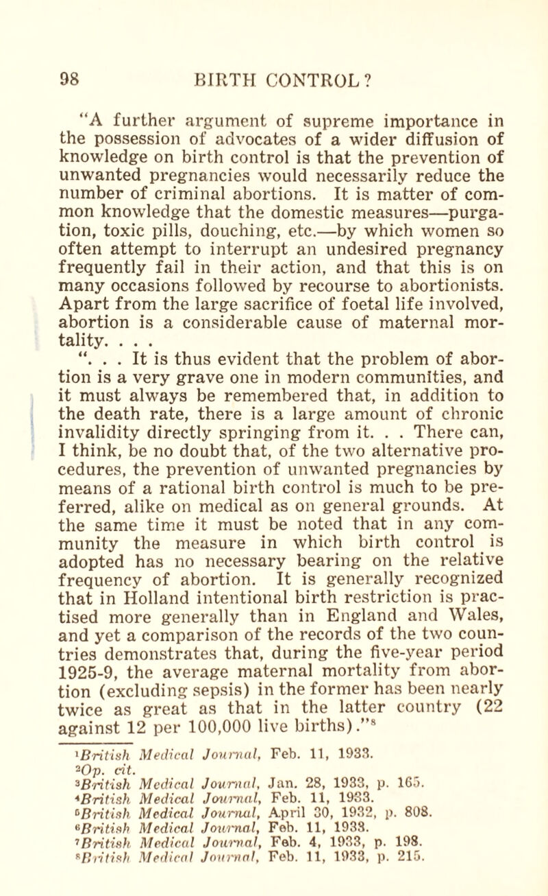 “A further argument of supreme importance in the possession of advocates of a wider diffusion of knowledge on birth control is that the prevention of unwanted pregnancies would necessarily reduce the number of criminal abortions. It is matter of com¬ mon knowledge that the domestic measures—purga¬ tion, toxic pills, douching, etc.—by which women so often attempt to interrupt an undesired pregnancy frequently fail in their action, and that this is on many occasions followed by recourse to abortionists. Apart from the large sacrifice of foetal life involved, abortion is a considerable cause of maternal mor¬ tality. . . . . . It is thus evident that the problem of abor¬ tion is a very grave one in modern communities, and it must always be remembered that, in addition to the death rate, there is a large amount of chronic invalidity directly springing from it. . . There can, I think, be no doubt that, of the two alternative pro¬ cedures, the prevention of unwanted pregnancies by means of a rational birth control is much to be pre¬ ferred, alike on medical as on general grounds. At the same time it must be noted that in any com¬ munity the measure in which birth control is adopted has no necessary bearing on the relative frequency of abortion. It is generally recognized that in Holland intentional birth restriction is prac¬ tised more generally than in England and Wales, and yet a comparison of the records of the two coun¬ tries demonstrates that, during the five-year period 1925-9, the average maternal mortality from abor¬ tion (excluding sepsis) in the former has been nearly twice as great as that in the latter country (22 against 12 per 100,000 live births).”® ^British Medical Jounial, Feb. 11, 1933. ^Op. cit. ^British Medical Jourtial, Jan. 28, 1933, p. 165. ^British Medical Jcaa'nal, Feb. 11, 1983. ^British Medical Jourmil, April 30, 1932, p. 808. ^Britiah Medical Jownal, Feb. 11, 1938. ’’Britinh Medical Jou'i'iml, Feb. 4, 1933, p. 198. ^B)itif<}i Medical Jamyial, Feb. 11, 1933, p. 215.