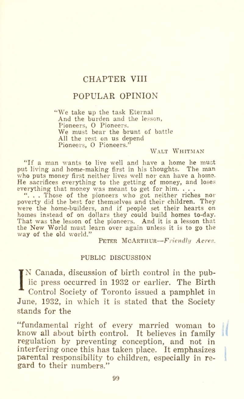 CHAPTER VIII POPULAR OPINION “We take up the task Eternal And the burden and the lesson, Pioneers, 0 Pioneers. We must bear the brunt of battle .411 the rest on us depend Pioneers, 0 Pioneers.” W'.ALT Whitman “If a man wants to live well and have a home he must put living and home-making first in his thoughts. The man who puts money first neither lives w'ell nor can have a home. He sacrifices everything to the getting of money, and loses everything that money was meant to get for him. . . . “. . . Those of the pioneers who got neither riches noi- poverty did the best for themselves and their children. They w’ere the home-builders, and if people set their hearts on homes instead of on dollars they could build homes to-day. That was the lesson of the pioneers. And it is a lesson that the New World must learn over again unless it is to go the way of the old world.” Petfr McArthur—Friendly Acre^. PUBLIC DISCUSSION IN Canada, discussion of birth control in the pub¬ lic press occurred in 1932 or earlier. The Birth Control Society of Toronto issued a pamphlet in June, 1932, in which it is stated that the Society stands for the “fundamental right of every married woman to know all about birth control. It believes in family regulation by preventing conception, and not in interfering once this has taken place. It emphasizes parental responsibility to children, especially in re¬ gard to their numbers.”