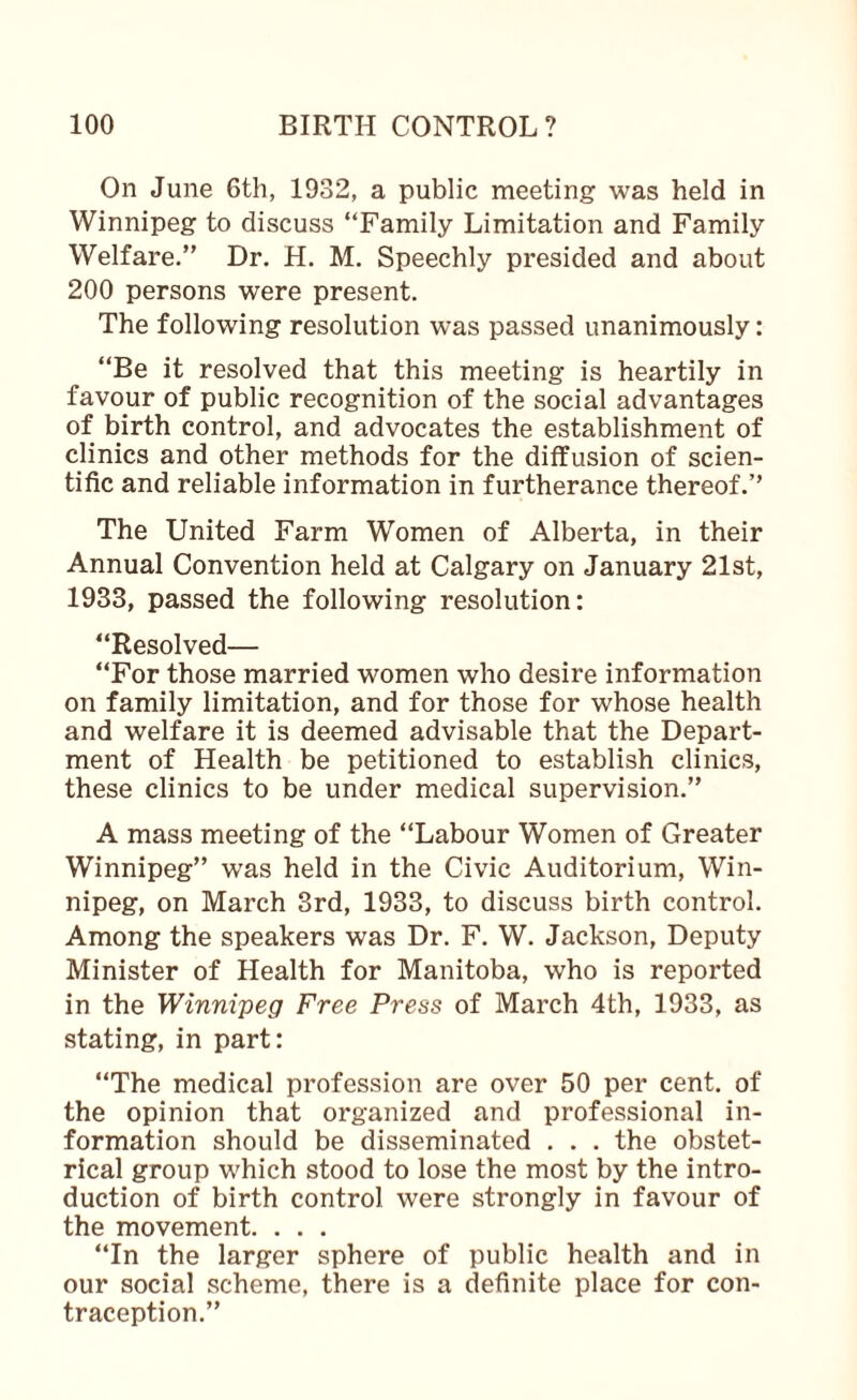 On June 6th, 1932, a public meeting was held in Winnipeg to discuss “Family Limitation and Family Welfare.” Dr. H. M. Speechly presided and about 200 persons were present. The following resolution was passed unanimously: “Be it resolved that this meeting is heartily in favour of public recognition of the social advantages of birth control, and advocates the establishment of clinics and other methods for the diffusion of scien¬ tific and reliable information in furtherance thereof.” The United Farm Women of Alberta, in their Annual Convention held at Calgary on January 21st, 1933, passed the following resolution: “Resolved— “For those married women who desire information on family limitation, and for those for whose health and welfare it is deemed advisable that the Depart¬ ment of Health be petitioned to establish clinics, these clinics to be under medical supervision.” A mass meeting of the “Labour Women of Greater Winnipeg” was held in the Civic Auditorium, Win¬ nipeg, on March 3rd, 1933, to discuss birth control. Among the speakers was Dr. F. W. Jackson, Deputy Minister of Health for Manitoba, who is reported in the Winnipeg Free Press of March 4th, 1933, as stating, in part: “The medical profession are over 50 per cent, of the opinion that organized and professional in¬ formation should be disseminated . . . the obstet¬ rical group which stood to lose the most by the intro¬ duction of birth control were strongly in favour of the movement. . . . “In the larger sphere of public health and in our social scheme, there is a definite place for con¬ traception.”