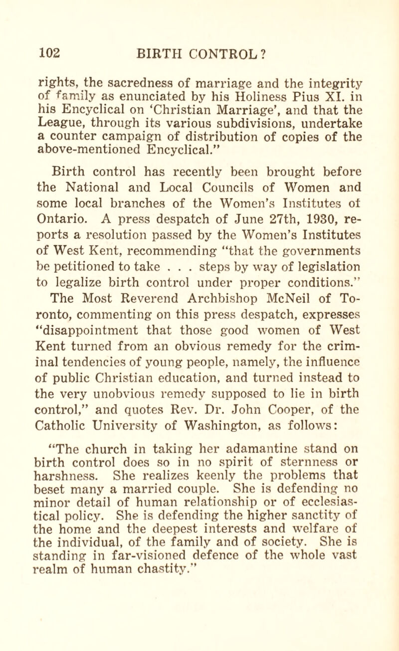 rights, the sacredness of marriage and the integrity of family as enunciated by his Holiness Pius XI. in his Encyclical on ‘Christian Marriage’, and that the League, through its various subdivisions, undertake a counter campaign of distribution of copies of the above-mentioned Encyclical.” Birth control has recently been brought before the National and Local Councils of Women and some local branches of the Women’s Institutes of Ontario. A press despatch of June 27th, 1930, re¬ ports a resolution passed by the Women’s Institutes of West Kent, recommending ‘‘that the governments be petitioned to take . . . steps by way of legislation to legalize birth control under proper conditions.” The Most Reverend Archbishop McNeil of To¬ ronto, commenting on this press despatch, expresses “disappointment that those good women of West Kent turned from an obvious remedy for the crim¬ inal tendencies of young people, namely, the influence of public Christian education, and turned instead to the very unobvious remedy supposed to lie in birth control,” and quotes Rev. Dr. John Cooper, of the Catholic University of Washington, as follows: “The church in taking her adamantine stand on birth control does so in no spirit of sternness or harshness. She realizes keenly the problems that beset many a married couple. She is defending no minor detail of human relationship or of ecclesias¬ tical policy. She is defending the higher sanctity of the home and the deepest interests and welfare of the individual, of the family and of society. She is standing in far-visioned defence of the whole vast realm of human chastity.”