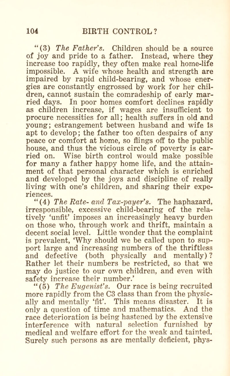 “(3) The Father's. Children should be a source of joy and pride to a father. Instead, where they increase too rapidly, they often make real home-life impossible. A wife whose health and strength are im^paired by rapid child-bearing, and whose ener¬ gies are constantly engrossed by work for her chil¬ dren, cannot sustain the comradeship of early mar¬ ried days. In poor homes comfort declines rapidly as children increase, if wages are insufficient to procure necessities for all; health suffers in old and young; estrangement between husband and wife Is apt to develop; the father too often despairs of any peace or comfort at home, so flings off to the public house, and thus the vicious circle of poverty is car¬ ried on. Wise birth control would make possible for many a father happy home life, and the attain¬ ment of that personal character which is enriched and developed by the joys and discipline of really living with one’s children, and sharing their expe¬ riences. “(4) The Rate- and Tax-payer's. The haphazard, irresponsible, excessive child-bearing of the rela¬ tively ‘unfit’ imposes an increasingly heavy burden on those who, through work and thrift, maintain a decent social level. Little wonder that the complaint is prevalent, ‘Why should we be called upon to sup¬ port large and increasing numbers of the thriftless and defective (both physically and mentally) ? Rather let their numbers be restricted, so that we may do justice to our own children, and even with safety increase their number.’ “(5) The Eugenist's. Our race is being recruited more rapidly from the C3 class than from the physic¬ ally and mentally ‘fit’. This means disaster. It is only a question of time and mathematics. And the race deterioration is being hastened by the extensive interference with natural selection furnished by medical and welfare effort for the weak and tainted. Surely such persons as are mentally deficient, phys-