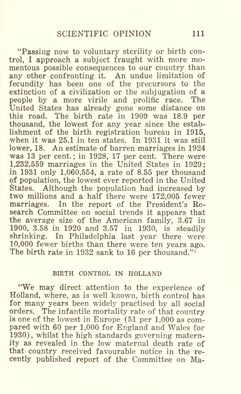 “Passing now to voluntary sterility or birth con¬ trol, I approach a subject fraught with more mo¬ mentous possible consequences to our country than any other confronting it. An undue limitation of fecundity has been one of the precursors to the extinction of a civilization or the subjugation of a people by a more virile and prolific race. The United States has already gone some distance on this road. The birth rate in 1909 was 18.9 per thousand, the lowest for any year since the estab¬ lishment of the birth registration bureau in 1915, when it was 25.1 in ten states. In 1931 it was still lower, 18. An estimate of barren marriages in 1924 was 13 per cent.; in 1928, 17 per cent. There were 1,232,559 marriages in the United States in 1929; in 1931 only 1,060,554, a rate of 8.55 per thousand of population, the lowest ever reported in the United States. Although the population had increased by two millions and a half there were 172,005 fewer marriages. In the report of the President’s Re¬ search Committee on social trends it appears that the average size of the American family, 3.67 in 1900, 3.58 in 1920 and 3.57 in 1930, is steadily shrinking. In Philadelphia last year there were 10,000 fewer births than there were ten years ago. The birth rate in 1932 sank to 16 per thousand.’’^ BIRTH CONTROL IN HOLLAND “We may direct attention to the experience of Holland, where, as is well known, birth control has for many years been widely practised by all social orders. The infantile mortality rate of that country is one of the lowest in Europe (51 per 1,000 as com¬ pared with 60 per 1,000 for England and Wales for 1930), whilst the high standards governing matern¬ ity as revealed in the low maternal death rate of that country received favourable notice in the re¬ cently published report of the Committee on Ma-