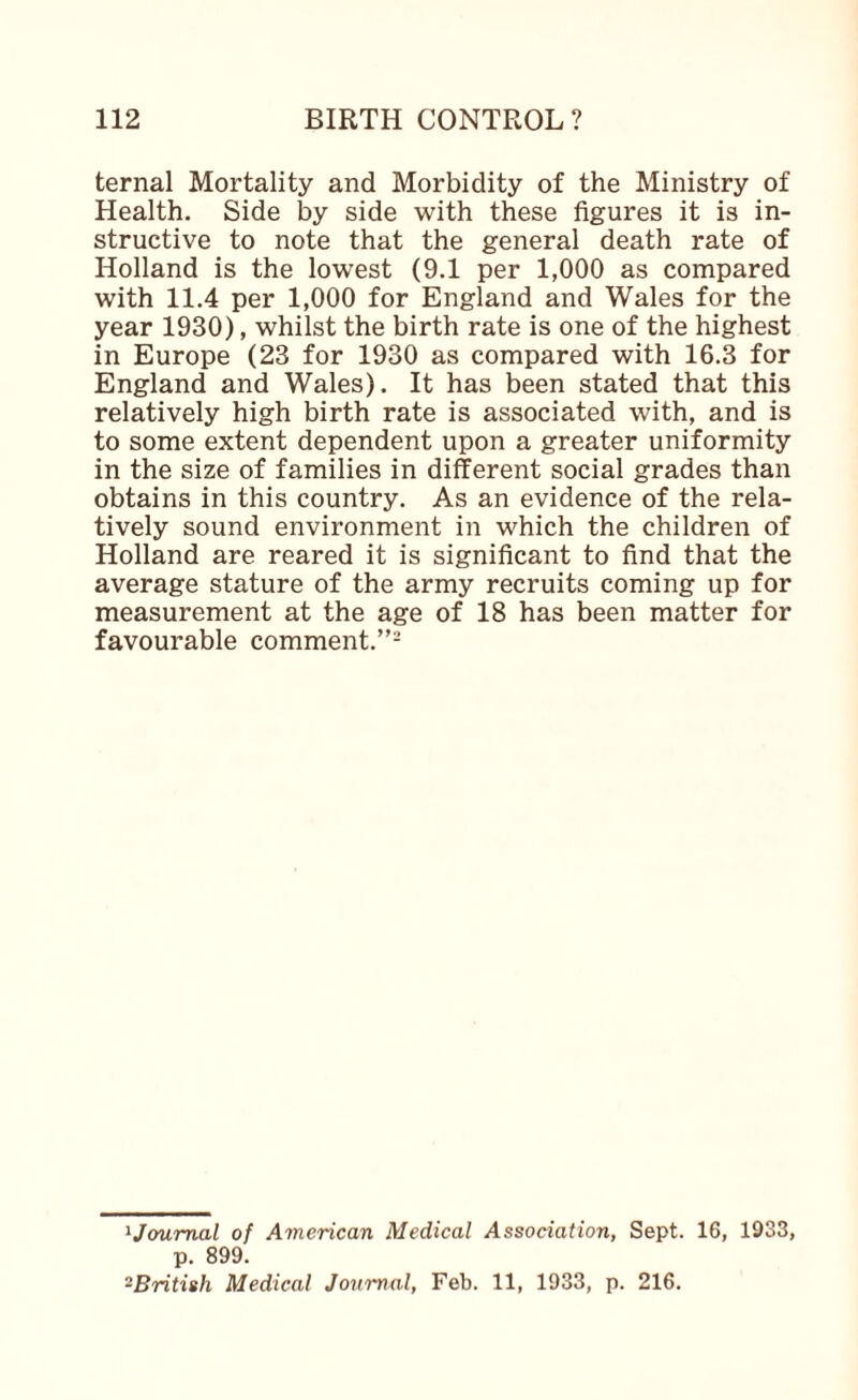 ternal Mortality and Morbidity of the Ministry of Health. Side by side with these figures it is in¬ structive to note that the general death rate of Holland is the lowest (9.1 per 1,000 as compared with 11.4 per 1,000 for England and Wales for the year 1930), whilst the birth rate is one of the highest in Europe (23 for 1930 as compared with 16.3 for England and Wales). It has been stated that this relatively high birth rate is associated with, and is to some extent dependent upon a greater uniformity in the size of families in different social grades than obtains in this country. As an evidence of the rela¬ tively sound environment in which the children of Holland are reared it is significant to find that the average stature of the army recruits coming up for measurement at the age of 18 has been matter for favourable comment.”- ^Joumal of American Medical Association, Sept. 16, 1933, p. 899. ^British Medical Journal, Feb. 11, 1933, p. 216.