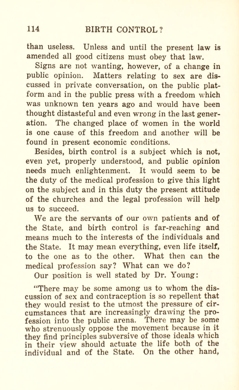 than useless. Unless and until the present law is amended all good citizens must obey that law. Signs are not wanting, however, of a change in public opinion. Matters relating to sex are dis¬ cussed in private conversation, on the public plat¬ form and in the public press with a freedom which was unknown ten years ago and would have been thought distasteful and even wrong in the last gener¬ ation. The changed place of women in the world is one cause of this freedom and another will be found in present economic conditions. Besides, birth control is a subject which is not, even yet, properly understood, and public opinion needs much enlightenment. It would seem to be the duty of the medical profession to give this light on the subject and in this duty the present attitude of the churches and the legal profession will help us to succeed. We are the servants of our own patients and of the State, and birth control is far-reaching and means much to the interests of the individuals and the State. It may mean everything, even life itself, to the one as to the other. What then can the medical profession say? What can we do? Our position is well stated by Dr. Young: “There may be some among us to whom the dis¬ cussion of sex and contraception is so repellent that they would resist to the utmost the pressure of cir¬ cumstances that are increasingly drawing the pro¬ fession into the public arena. There may be some who strenuously oppose the movement because in it they find principles subversive of those ideals which in their view should actuate the life both of the individual and of the State. On the other hand,
