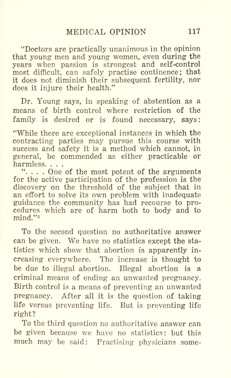 “Doctors are practically unanimous in the opinion that young men and young women, even during the years when passion is strongest and self-control most difficult, can safely practise continence; that it does not diminish their subsequent fertility, nor does it injure their health,” Dr. Young says, in speaking of abstention as a means of birth control where restriction of the family is desired or is found necessary, says: “While there are exceptional instances in which the contracting parties may pursue this course with success and safety it is a method which cannot, in general, be commended as either practicable or harmless. . . . . One of the most potent of the arguments for the active participation of the profession is the discovery on the threshold of the subject that in an effort to solve its own problem with inadequate guidance the community has had recourse to pro¬ cedures which are of harm both to body and to mind.”2 To the second question no authoritative answer can be given. We have no statistics except the sta¬ tistics which show that abortion is apparently in¬ creasing everywhere. The increase is thought to be due to illegal abortion. Illegal abortion is a criminal means of ending an unwanted pregnancy. Birth control is a means of preventing an unwanted pregnancy. After all it is the question of taking life versus preventing life. But is preventing life right? To the third question no authoritative answer can be given because we have no statistics: but this much may be said: Practising physicians some-