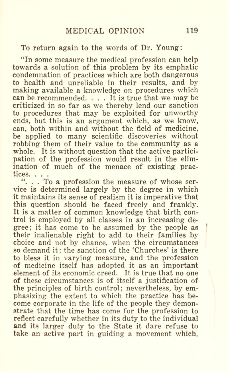 To return again to the words of Dr. Young: “In some measure the medical profession can help towards a solution of this problem by its emphatic condemnation of practices which are both dangerous to health and unreliable in their results, and by making available a knowledge on procedures which can be recommended. ... It is true that we may be criticized in so far as we thereby lend our sanction to procedures that may be exploited for unworthy ends, but this is an argument which, as we know, can, both within and without the field of medicine, be applied to many scientific discoveries without robbing them of their value to the community as a whole. It is without question that the active partici¬ pation of the profession would result in the elim¬ ination of much of the menace of existing prac¬ tices. . . . “. . . To a profession the measure of whose ser¬ vice is determined largely by the degree in which it maintains its sense of realism it is imperative that this question should be faced freely and frankly. It is a matter of common knowledge that birth con¬ trol is employed by all classes in an increasing de¬ gree; it has come to be assumed by the people as their inalienable right to add to their families by choice and not by chance, when the circumstances so demand it; the sanction of the ‘Churches’ is there to bless it in varying measure, and the profession of medicine itself has adopted it as an important element of its economic creed. It is true that no one of these circumstances is of itself a justification of the principles of birth control; nevertheless, by em¬ phasizing the extent to which the practice has be¬ come corporate in the life of the people they demon¬ strate that the time has come for the profession to reflect carefully whether in its duty to the individual and its larger duty to the State it dare refuse to take an active part in guiding a movement which,