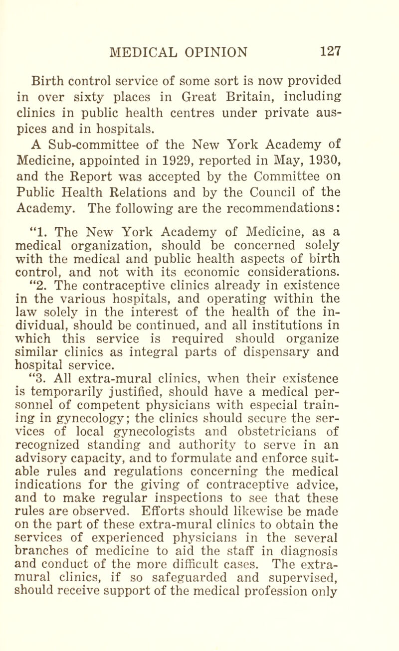 Birth control service of some sort is now provided in over sixty places in Great Britain, including clinics in public health centres under private aus¬ pices and in hospitals. A Sub-committee of the New York Academy of Medicine, appointed in 1929, reported in May, 1930, and the Report was accepted by the Committee on Public Health Relations and by the Council of the Academy. The following are the recommendations: “1. The New York Academy of Medicine, as a medical organization, should be concerned solely with the medical and public health aspects of birth control, and not with its economic considerations. “2. The contraceptive clinics already in existence in the various hospitals, and operating within the law solely in the interest of the health of the in¬ dividual, should be continued, and all institutions in which this service is required should organize similar clinics as integral parts of dispensary and hospital service. “3. All extra-mural clinics, when their existence is temporarily justified, should have a medical per¬ sonnel of competent physicians with especial train¬ ing in gynecology; the clinics should secure the ser¬ vices of local gynecologists and obstetricians of recognized standing and authority to serve in an advisory capacity, and to formulate and enforce suit¬ able rules and regulations concerning the medical indications for the giving of contraceptive advice, and to make regular inspections to see that these rules are observed. Efforts should likewise be made on the part of these extra-mural clinics to obtain the services of experienced physicians in the several branches of medicine to aid the staff in diagnosis and conduct of the more difficult cases. The extra¬ mural clinics, if so safeguarded and supervised, should receive support of the medical profession only