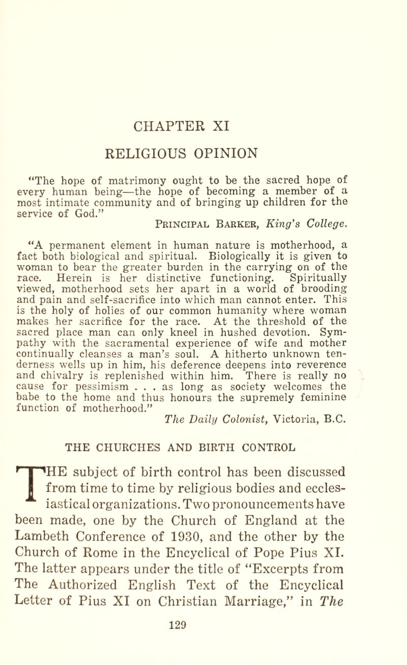 CHAPTER XI RELIGIOUS OPINION “The hope of matrimony ought to be the sacred hope of every human being—the hope of becoming a member of a most intimate community and of bringing up children for the service of God.” Principal Barker, King's College. “A permanent element in human nature is motherhood, a fact both biological and spiritual. Biologically it is given to woman to bear the greater burden in the carrying on of the race. Herein is her distinctive functioning. Spiritually viewed, motherhood sets her apart in a world of brooding and pain and self-sacrifice into which man cannot enter. This is the holy of holies of our common humanity where woman makes her sacrifice for the race. At the threshold of the sacred place man can only kneel in hushed devotion. Sym¬ pathy with the sacramental experience of wife and mother continually cleanses a man’s soul. A hitherto unknown ten¬ derness w'ells up in him, his deference deepens into reverence and chivalry is replenished within him. There is really no cause for pessimism ... as long as society welcomes the babe to the home and thus honours the supremely feminine function of motherhood.” The Daily Colonist, Victoria, B.C. THE CHURCHES AND BIRTH CONTROL The subject of birth control has been discussed from time to time by religious bodies and eccles¬ iastical organizations. Two pronouncements have been made, one by the Church of England at the Lambeth Conference of 1930, and the other by the Church of Rome in the Encyclical of Pope Pius XL The latter appears under the title of “Excerpts from The Authorized English Text of the Encyclical Letter of Pius XI on Christian Marriage,” in The