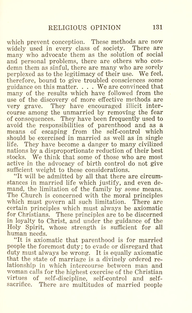 which prevent conception. These methods are now widely used in every class of society. There are many who advocate them as the solution of social and personal problems, there are others who con¬ demn them as sinful, there are many who are sorely perplexed as to the legitimacy of their use. We feel, therefore, bound to give troubled consciences some guidance on this matter. . . . We are convinced that many of the results which have followed from the use of the discovery of more effective methods are very grave. They have encouraged illicit inter¬ course among the unmarried by removing the fear of consequences. They have been frequently used to avoid the responsibilities of parenthood and as a means of escaping from the self-control which should be exercised in married as well as in single life. They have become a danger to many civilized nations by a disproportionate reduction of their best stocks. We think that some of those who are most active in the advocacy of birth control do not give sufficient weight to these considerations. ‘Tt will be admitted by all that there are circum¬ stances in married life which justify, and even de¬ mand, the limitation of the family by some means. The Church is concerned with the moral principles which must govern all such limitation. There are certain principles which must always be axiomatic for Christians. These principles are to be discerned in loyalty to Christ, and under the guidance of the Holy Spirit, whose strength is sufficient for all human needs. “It is axiomatic that parenthood is for married people the foremost duty; to evade or disregard that duty must always be wrong. It is equally axiomatic that the state of marriage is a divinely ordered re¬ lationship in which intercourse between man and woman calls for the highest exercise of the Christian virtues of self-discipline, self-control and self- sacrifice. There are multitudes of married people