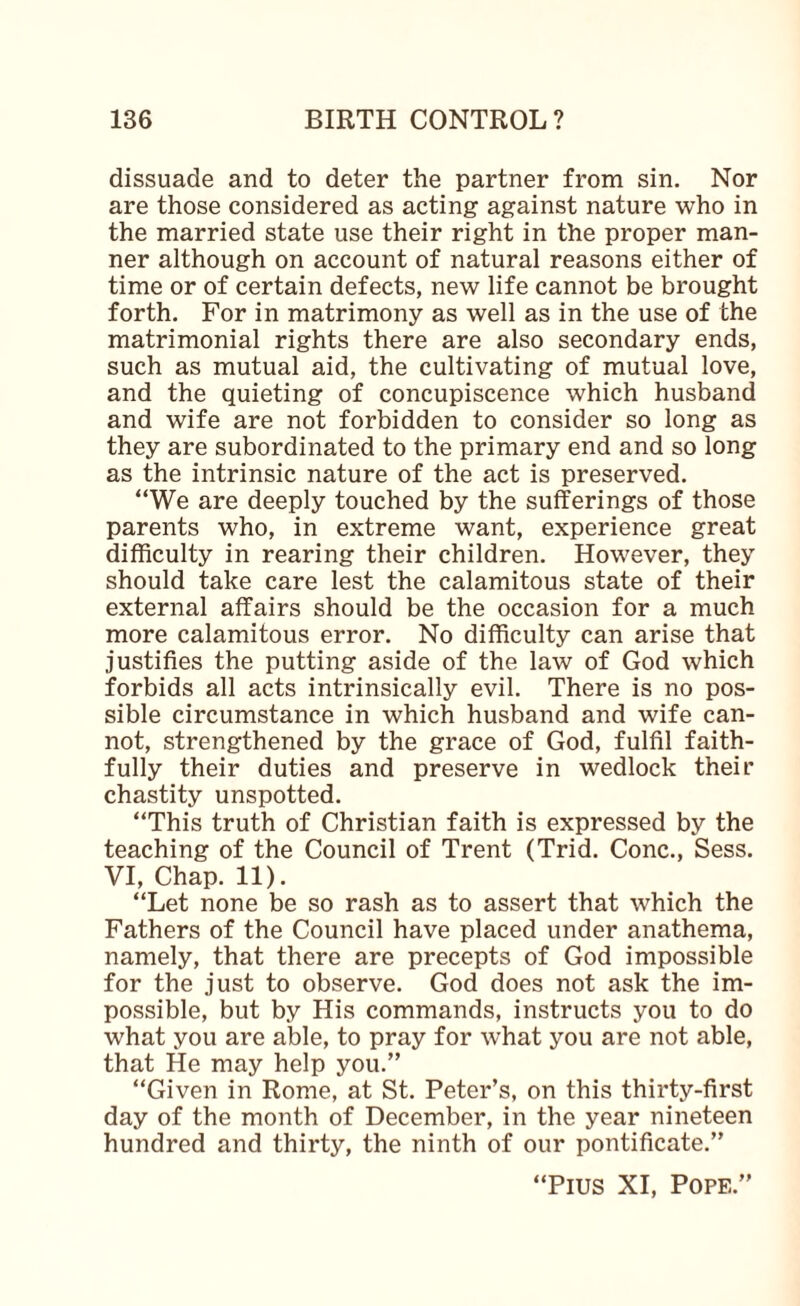 dissuade and to deter the partner from sin. Nor are those considered as acting against nature who in the married state use their right in the proper man¬ ner although on account of natural reasons either of time or of certain defects, new life cannot be brought forth. For in matrimony as well as in the use of the matrimonial rights there are also secondary ends, such as mutual aid, the cultivating of mutual love, and the quieting of concupiscence which husband and wife are not forbidden to consider so long as they are subordinated to the primary end and so long as the intrinsic nature of the act is preserved. “We are deeply touched by the sufferings of those parents who, in extreme want, experience great difficulty in rearing their children. However, they should take care lest the calamitous state of their external affairs should be the occasion for a much more calamitous error. No difficulty can arise that justifies the putting aside of the law of God which forbids all acts intrinsically evil. There is no pos¬ sible circumstance in which husband and wife can¬ not, strengthened by the grace of God, fulfil faith¬ fully their duties and preserve in wedlock their chastity unspotted. “This truth of Christian faith is expressed by the teaching of the Council of Trent (Trid. Cone., Sess. VI, Chap. 11). “Let none be so rash as to assert that which the Fathers of the Council have placed under anathema, namely, that there are precepts of God impossible for the just to observe. God does not ask the im¬ possible, but by His commands, instructs you to do what you are able, to pray for what you are not able, that He may help you.” “Given in Rome, at St. Peter’s, on this thirty-first day of the month of December, in the year nineteen hundred and thirty, the ninth of our pontificate.” “Pius XI, Pope.”