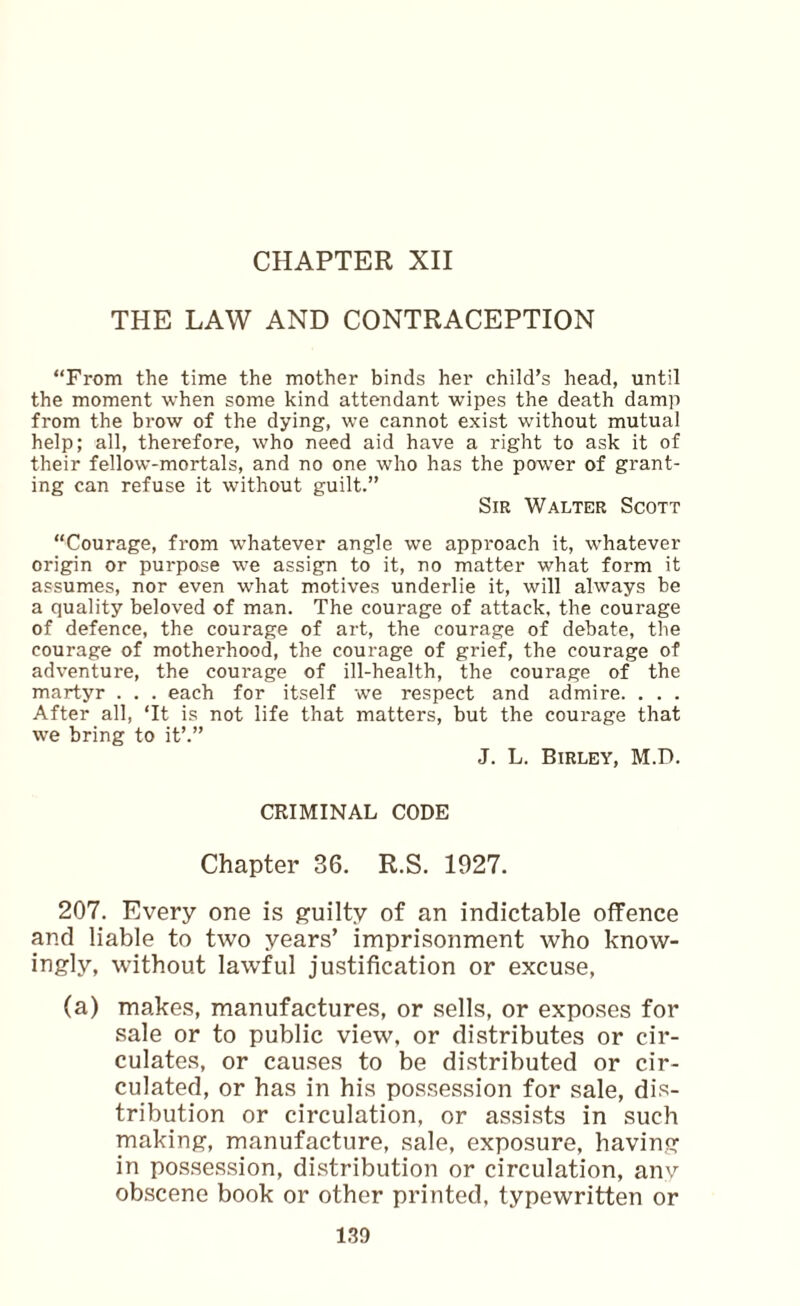 CHAPTER XII THE LAW AND CONTRACEPTION “From the time the mother binds her child’s head, until the moment when some kind attendant wipes the death damp from the brow of the dying, we cannot exist without mutual help; all, therefore, who need aid have a right to ask it of their fellow-mortals, and no one who has the power of grant¬ ing can refuse it without guilt.” Sir Walter Scott “Courage, from whatever angle we approach it, whatever origin or purpose we assign to it, no matter what form it assumes, nor even what motives underlie it, will always be a quality beloved of man. The courage of attack, the courage of defence, the courage of art, the courage of debate, the courage of motherhood, the courage of grief, the courage of adventure, the courage of ill-health, the courage of the martyr . . . each for itself we respect and admire. . . . After all, ‘It is not life that matters, but the courage that we bring to it’.” J. L. Birley, M.D. CRIMINAL CODE Chapter 36. R.S. 1927. 207. Every one is g'uilty of an indictable offence and liable to two years’ imprisonment who know¬ ingly, without lawful justification or excuse, (a) makes, manufactures, or sells, or exposes for sale or to public view, or distributes or cir¬ culates, or causes to be distributed or cir¬ culated, or has in his possession for sale, dis¬ tribution or circulation, or assists in such making, manufacture, sale, exposure, having in possession, distribution or circulation, anv obscene book or other printed, typewritten or