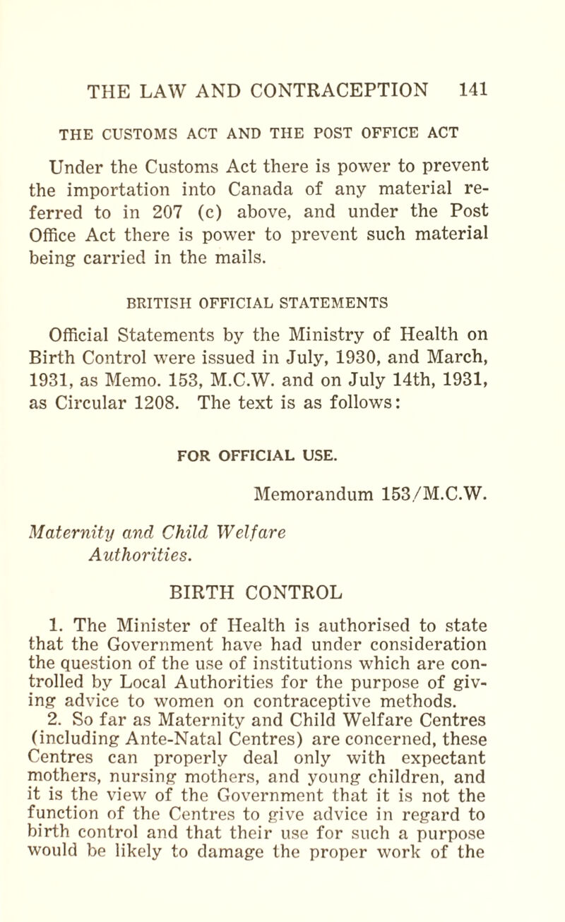 THE CUSTOMS ACT AND THE POST OFFICE ACT Under the Customs Act there is power to prevent the importation into Canada of any material re¬ ferred to in 207 (c) above, and under the Post Office Act there is power to prevent such material being carried in the mails. BRITISH OFFICIAL STATEMENTS Official Statements by the Ministry of Health on Birth Control were issued in July, 1930, and March, 1931, as Memo. 153, M.C.W. and on July 14th, 1931, as Circular 1208. The text is as follows: FOR OFFICIAL USE. Memorandum 153/M.C.W. Maternity and Child Welfare Authorities. BIRTH CONTROL 1. The Minister of Health is authorised to state that the Government have had under consideration the question of the use of institutions which are con¬ trolled by Local Authorities for the purpose of giv¬ ing advice to women on contraceptive methods. 2. So far as Maternity and Child Welfare Centres (including Ante-Natal (Centres) are concerned, these Centres can properly deal only with expectant mothers, nursing mothers, and young children, and it is the view of the Government that it is not the function of the Centres to give advice in regard to birth control and that their use for such a purpose would be likely to damage the proper work of the