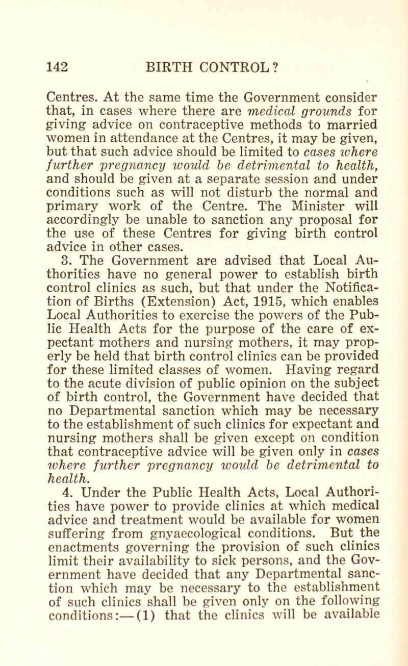 Centres. At the same time the Government consider that, in cases where there are medical grounds for giving advice on contraceptive methods to married women in attendance at the Centres, it may be given, but that such advice should be limited to cases ivhere further pregnancy would he detrimental to health, and should be given at a separate session and under conditions such as will not disturb the normal and primary work of the Centre. The Minister will accordingly be unable to sanction any proposal for the use of these Centres for giving birth control advice in other cases. 3. The Government are advised that Local Au¬ thorities have no general power to establish birth control clinics as such, but that under the Notifica¬ tion of Births (Extension) Act, 1915, which enables Local Authorities to exercise the powers of the Pub¬ lic Health Acts for the purpose of the care of ex¬ pectant mothers and nursing mothers, it may prop¬ erly be held that birth control clinics can be provided for these limited classes of women. Having regard to the acute division of public opinion on the subject of birth control, the Government have decided that no Departmental sanction which may be necessary to the establishment of such clinics for expectant and nursing mothers shall be given except on condition that contraceptive advice will be given only in cases where further pregnancy would be detrimental to health. 4. Under the Public Health Acts, Local Authori¬ ties have power to provide clinics at which medical advice and treatment would be available for women suffering from gnyaecological conditions. But the enactments governing the provision of such clinics limit their availability to sick persons, and the Gov¬ ernment have decided that any Departmental sanc¬ tion which may be necessary to the establishment of such clinics shall be given only on the following conditions:—(1) that the clinics will be available