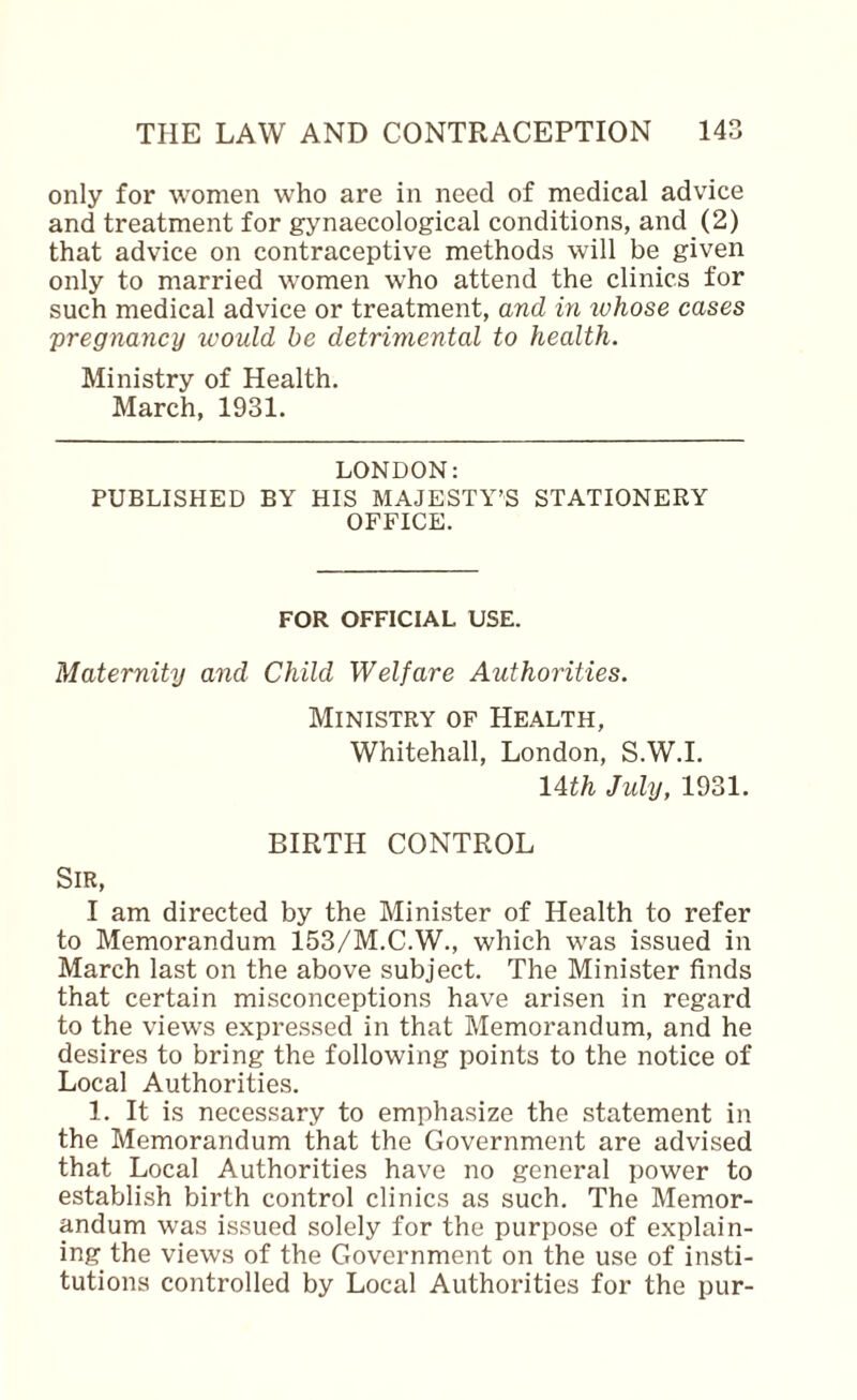 only for women who are in need of medical advice and treatment for gynaecological conditions, and (2) that advice on contraceptive methods will be given only to married women who attend the clinics for such medical advice or treatment, and in luhose cases pregnancy would be detrimental to health. Ministry of Health. March, 1931. LONDON: PUBLISHED BY HIS MAJESTY’S STATIONERY OFFICE. FOR OFFICIAL USE. Maternity and Child Welfare Authorities. Ministry of Health, Whitehall, London, S.W.I. lAth July, 1931. BIRTH CONTROL Sir, I am directed by the Minister of Health to refer to Memorandum 153/M.C.W., which was issued in March last on the above subject. The Minister finds that certain misconceptions have arisen in regard to the views expressed in that Memorandum, and he desires to bring the following points to the notice of Local Authorities. 1. It is necessary to emphasize the statement in the Memorandum that the Government are advised that Local Authorities have no general power to establish birth control clinics as such. The Memor¬ andum was issued solely for the purpose of explain¬ ing the views of the Government on the use of insti¬ tutions controlled by Local Authorities for the pur-