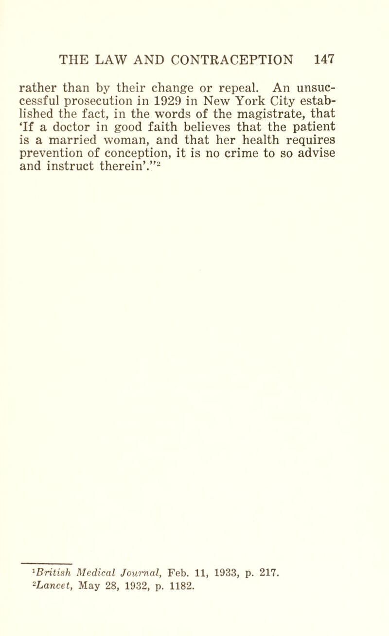 rather than by their change or repeal. An unsuc¬ cessful prosecution in 1929 in New York City estab¬ lished the fact, in the words of the magistrate, that Tf a doctor in good faith believes that the patient is a married woman, and that her health requires prevention of conception, it is no crime to so advise and instruct therein’.”- ^BritisJi Medical Journal, Feb. 11, 1933, p. 217. ^Lancet, May 28, 1932, p. 1182.