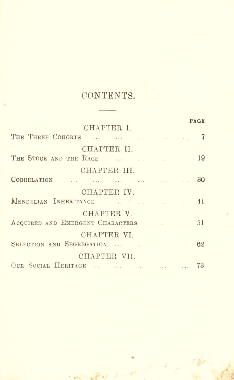 CONTENTS. PAGE CHAPTER I. The Three Cohorts . 7 CHAPTER II. The Stock and the Race 19 CHAPTER III. Correlation . 30 CHAPTER IV. Mendelian Inheritance . 41 CHAPTER V, Acquired and Emergent Characters .'ll CHAPTER VI. Selection and Segregation ... 62 CHAPTER VI1. Our Social Heritage ... 73