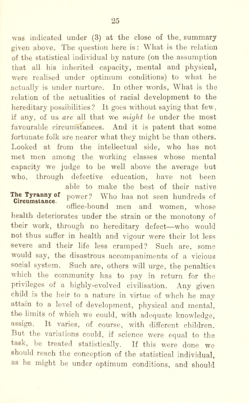 was indicated under (3) at the close of the, summary given above. The question here is: What is the relation of the statistical individual by nature (on the assumption that all his inherited capacity, mental and physical, were realised under optimum conditions) to what he actually is under nurture. In other words. What is the relation of the actualities of racial development to the hereditary possibilities? It goes without saying that few, if any, of us are all that we might be under the most favourable circumstances. And it is patent that some fortunate folk are nearer what they might be than others. Looked at from the intellectual side, who has not met men among the working classes whose mental capacity we judge to be well above the average but who, through defective education, have not been able to make the best of their native The Tyranny of power? Who has not seen hundreds of Circumstance. W* i omce-bound men and women, whose health deteriorates under the strain or the monotony of their work, through no hereditary defect—who would not thus suffer in health and vigour were their lot less severe and their life less cramjied? Such are, some would say, the disastrous accompaniments of a vicious social system. Such are, others will urge, the j^enalties which the community has to pay in return for the privileges of a highly-evolved civilisation. Any given child is the heir to a nature in virtue of whch he may attain to a level of development, physical and mental, the limits of which we could, with adequate knowledge, assign. It varies, of course, with different children. But tlie variations could, if science \vere equal to the task, be treated statistically. If this were done we should reach the conception of the statistical individual, as he might be under optimum conditions, and should