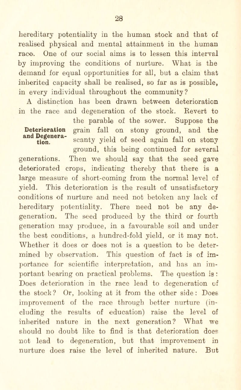 hereditary potentiality in the human stock and that of reahsed physical and mental attainment in the human raco. One of our social aims is to lessen this interval by improving the conditions of nurture. What is the demand for equal opportunities for all, but a claim that inherited capacity shall be realised, so far as is possible, in every individual throughout the community? A distinction has been drawn between deterioration in the race and degeneration of the stock. Kevert to the parable of the sower. Suppose the Deterioration grain fall on stony ground, and the scanty yield of seed again fall on stony ground, this being continued for several generations. Then we should say that the seed gave deteriorated crops, indicating thereby that there is a large measure of short-coming from the normal level of yield. This deterioration is the result of unsatisfactory conditions of nurture and need not betoken any lack of hereditary potentiality. There need not be any de¬ generation. The seed produced by the third or fourth generation may produce, in a favourable soil and under the best conditions, a hundred-fold yield, or it may not. Whether it does or does not is a question to be deter¬ mined by observation. This question of fact is of im¬ portance for scientific interpretation, and has an im¬ portant hearing on practical problems. The question is: Does deterioration in the race lead to degeneration of the stock ? Or, looking at it from the other side: Does imjjrovement of the I'ace through better nurture (in¬ cluding the results of education) raise the level of inherited nature in the next generation? What we should no doubt like to find is that deterioration does not lead to degeneration, but that improvement in nurture does raise the level of inherited nature. But