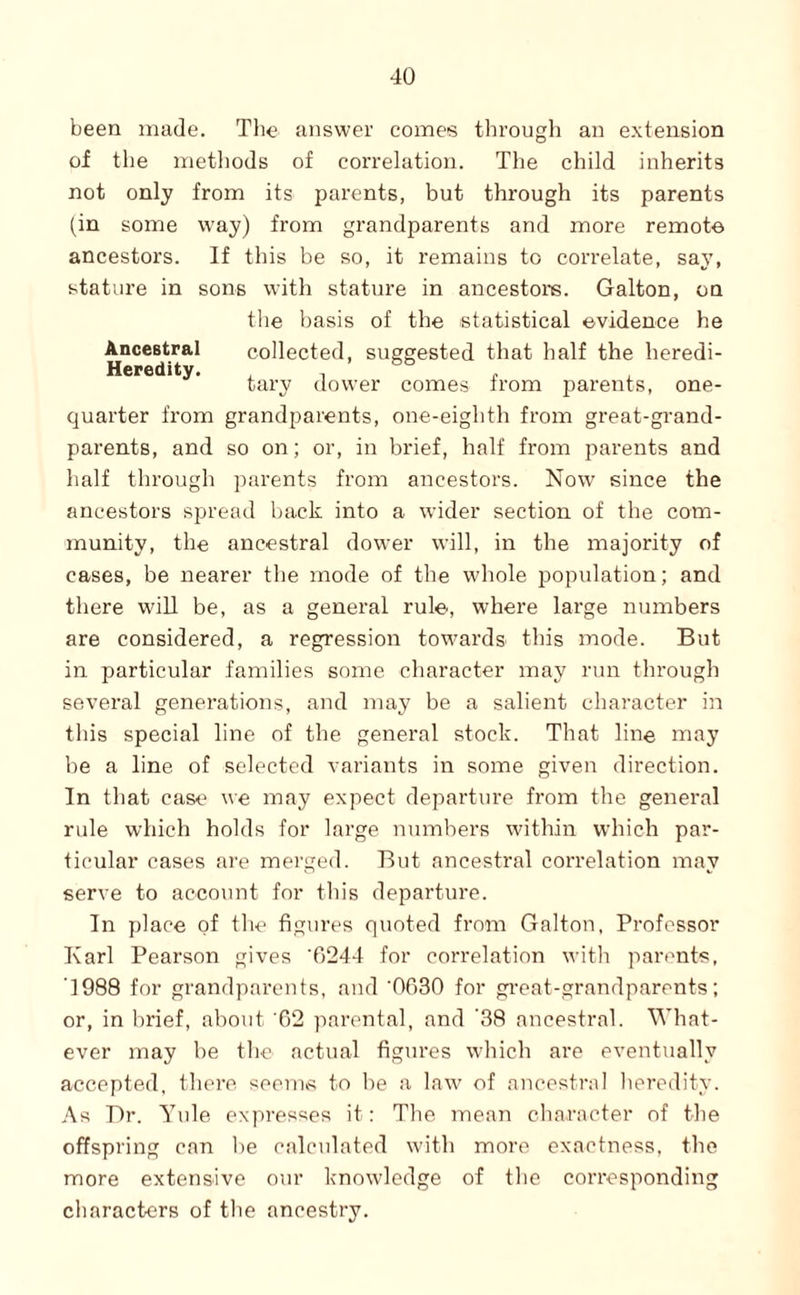 been made. The answer comes through an extension of the metliods of correlation. The child inherits not only from its parents, but through its parents (in some way) from grandparents and more remote ancestors. If this be so, it remains to correlate, say, stature in sons with stature in ancestors. Galton, on the basis of the statistical evidence he Ancestral collected, suggested that half the heredi- Heredity. tary dower comes from parents, one- quarter from grandparents, one-eighth from great-grand¬ parents, and so on; or, in brief, half from parents and half through parents from ancestors. Now since the ancestors spread back into a wider section of the com¬ munity, the ancestral dower will, in the majority of cases, be nearer the mode of the whole population; and there will be, as a general rule, where large numbers are considered, a regression towards this mode. But in particular families some character may run through several generations, and may be a salient character in this special line of the general stock. That line may be a line of selected variants in some given direction. In that case we may expect departure from the general rule which holds for large numbers within which par¬ ticular eases are merged. But ancestral correlation may serve to account for this depai'ture. In place of the figures quoted from Galton, Professor Karl Pearson gives ’6244 for correlation witli parents, '1988 for grandparents, and ‘0630 for gi’eat-grandparents; or, in brief, about 02 parental, and '38 ancestral. What¬ ever may be the actual figures which are eventually accepted, there seeriivs to be a law of ancestral Iteredity. As Br. Yule expresses it: The mean character of the offspring can be calculated with more exactness, the more extensive our knowledge of the corresponding characters of the ancestry.