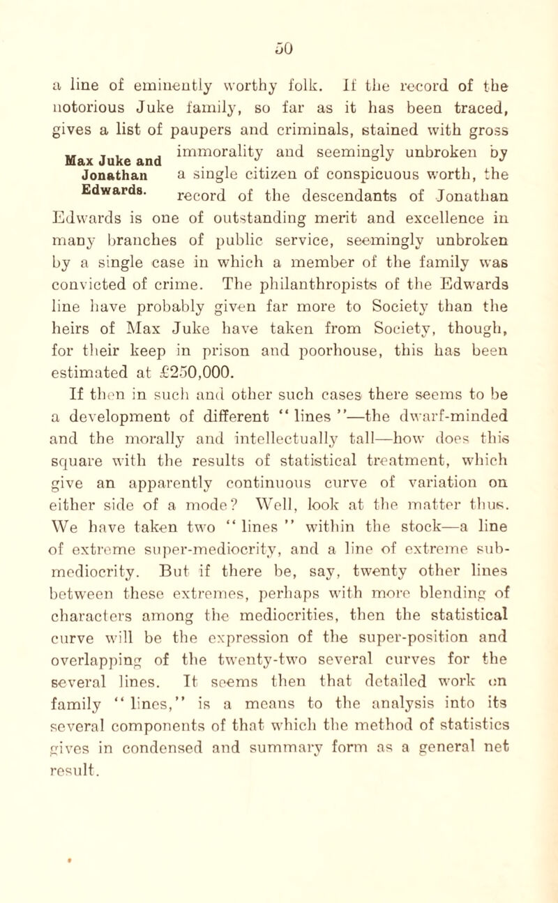 ii line of emiueutly worthy folk. If the record of the notorious Juke family, so far as it has been traced, gives a list of paupers and criminals, stained with gross Max Juke and seemingly unbroken by Jonathan a single citizen of conspicuous worth, the Edwards. record of the descendants of Jonathan Edwards is one of outstanding merit and excellence in many Ijranehes of public service, seemingly unbroken by a single case in which a member of the family was convicted of crime. The philanthropists of the Edwards line have probably given far more to Society than the heirs of Max Juke have taken from Society, though, for their keep in prison and poorhouse, this has been estimated at £250,000. If then in such and other such cases there seems to be a development of different “ lines ”—the dwarf-minded and the morally and intellectually tall—how does this square with the results of statistical treatment, which give an apparently continuous curve of variation on either side of a mode? Well, look at tlie matter tlius. We have taken two “ lines ” witliin the stock—a line of extreme super-mediocrity, and a line of extreme suh- mcdiocrity. But if there he, say, twenty other lines between these extremes, perhaps with more blending of characters among the mediocrities, then the statistical curve will be the expression of the super-position and overlapping of the twenty-two several curves for the several lines. It seems then that detailed work on family “linos,” is a means to the analysis into its several components of that which the method of statistics gives in condensed and summary form as a general net result.