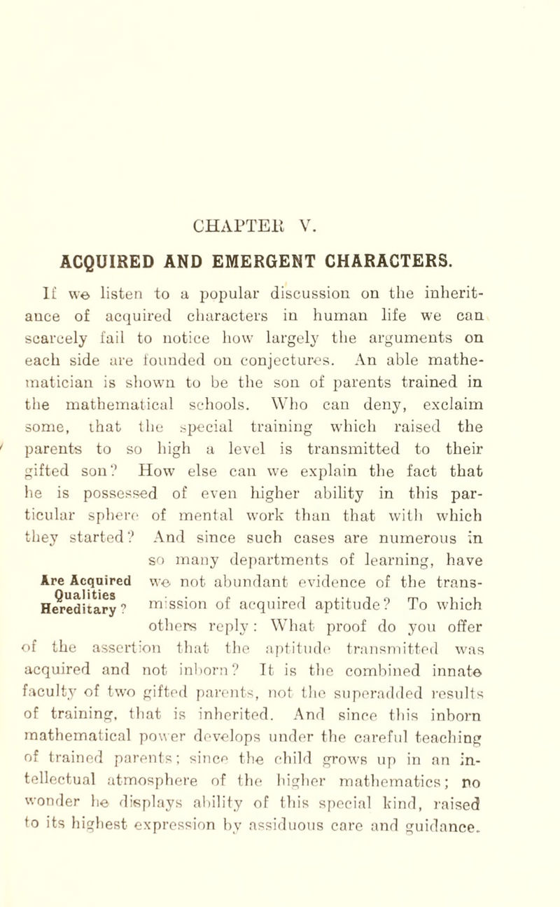 CHAPTEIl V. ACQUIRED AND EMERGENT CHARACTERS. 1£ we listen to a popular discussion on the inherit¬ ance of acquired characters in human life we can scarcely fail to notice how largel} the arguments on each side are tounded on conjectures. An able mathe¬ matician is shown to be the son of parents trained in the mathematical schools. Who can deny, exclaim some, ihat llie special training which raised the parents to so high a level is transmitted to their gifted son? How else can we explain the fact that he is possessed of even higher ability in this par¬ ticular sphere of mental work than that willi which they started? And since such cases are numerous in so many de{)artments of learning, have Are Acquired we not abundant evidence of the trans- H^editary? mission of acquired aptitude? To which others reply: What proof do jmu offer of the assertion fliat the aptitiuh' transTiiitted was acquired and not inborn? It is tlie combined innate facult.y of two gifted pai'ents, not the. snperadded results of training, that is inherited. And since tin's inborn mathematical power develops under the careful teaching of trained parents; since the child grows up in an in¬ tellectual atmosphere of the higher mathematics; no wonfler he displays ability of this si)ocial kind, raised to its highest expression by assiduous care and guidance.