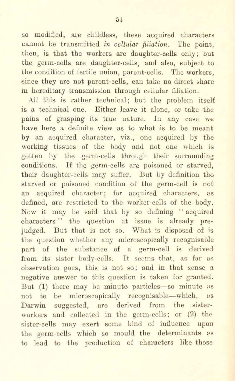 so modified, are childless, these acquired characters canuot be transmitted in cellular filiation. The point, then, is that the workers are daughter-cells only; but the germ-cells are daughter-cells, and also, subject to the condition ot lertile union, parent-cells. The workers, since they are not parent-cells, can take no direct share m hereditary transmission through cellular filiation. All this is rather technical; but the problem itself is a technical one. Either leave it alone, or take the pains of grasping its true nature. In any case we have here a definite view as to what is to be meant by an acquired character, viz., one acquired by the working tissues of the body and not one which is gotten by the germ-ceUs through their surrounding conditions. If the germ-cells are poisoned or starved, their daughter-cells may suffer. But by definition the starved or poisoned condition of the germ-cell is not an acquired character; for acquired characters, as defined, are restricted to the worker-cells of the body. Now it may be said that by so defining “ acquired characters ” the question at issue is already pre¬ judged. But that is not so. What is disposed of 's the question wliether any microscopically recognisable part of the substance of a germ-cell is derived from its sister l)ody-cells. It seems that, as far as observation goes, this is not so; and in that sense a negative answer to this question is taken for granted. But (1) there may be minute' particles—so minute as not to be microscopically recognisable—which, as Darwin suggested, are derived from the sister- workers and collected in the germ-cells; or (2) the sister-cells may exert some kind of influence upon the germ-cells which so mould the determinants as to lead to the production of characters like those