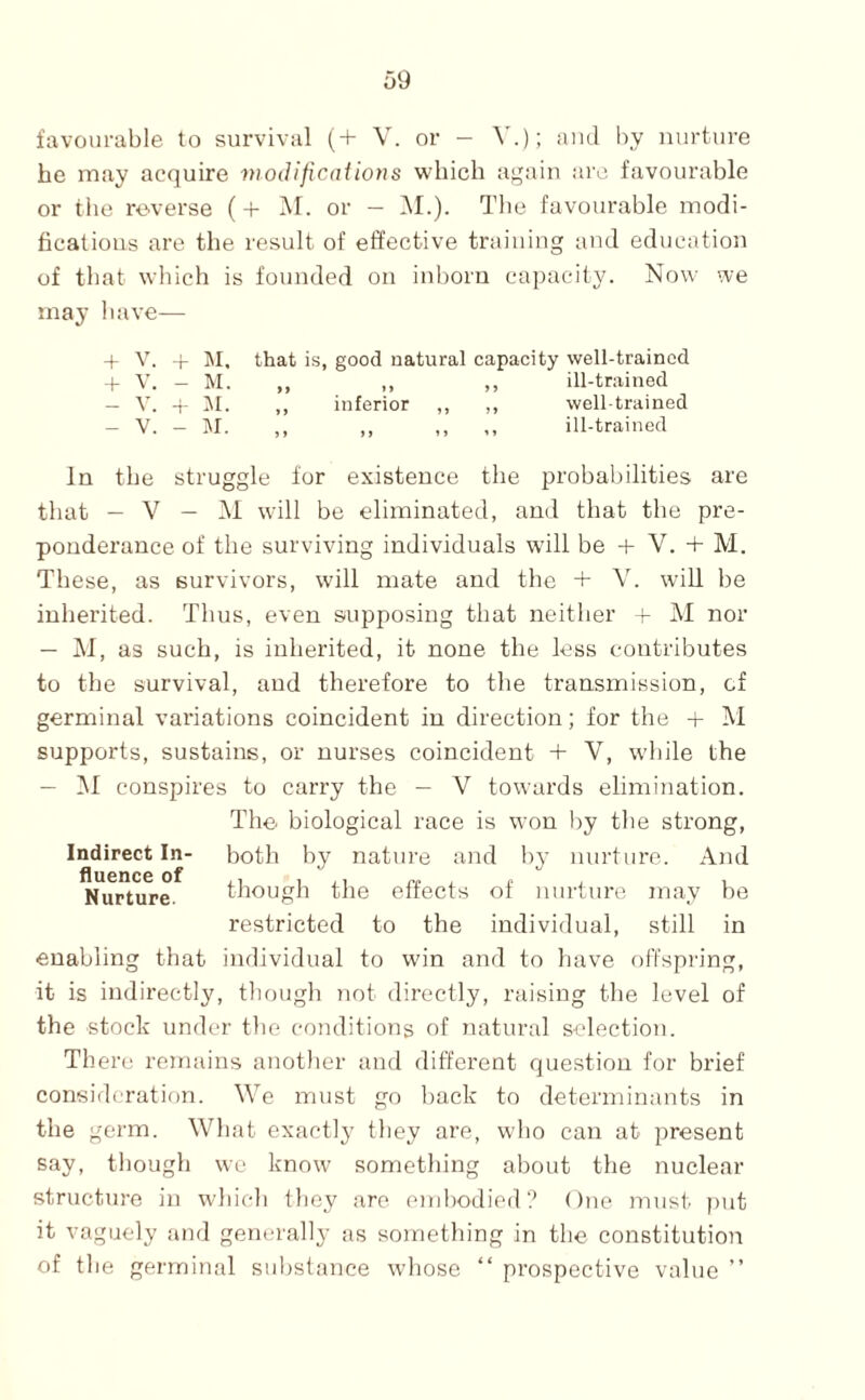 favourable to survival (+ V. or - and by nurture he may acquire modifications which again are favourable or the reverse (+ M. or - i\I.). The favourable modi¬ fications are the result of effective training and education of that which is founded on inborn capacity. Now we may have— + V. 4- ISI, that is, good natural capacity well-trained -f V. - M. ,, ,, ,, ill-trained — V. -i i\I. ,, inferior ,, ,, well-trained - V. - M. ,, ,, ,, ,, ill-trained In the struggle for existence the probabilities are that — V — M will be eliminated, and that the pre¬ ponderance of the surviving individuals wall be -f V. + M. These, as survivors, will mate and the + V. will be inherited. Thus, even supposing that neither - M nor as such, is inherited, it none the less contributes to the survival, and therefore to the transmission, of germinal variations coincident in direction; for the -p M supports, sustains, or nurses coincident + V, wddle the — M conspires to carry the - V towards elimination. The biological race is won by the strong, Indirect In- both by nature and by nurture. And Nurture. though the effects of nurtui'e may be restricted to the individual, still in enabling that individual to win and to have offspring, it is indirectly, tliough not directly, raising the level of the stock under the conditions of natural selection. There remains another and different question for brief consideration. We must go back to determinants in the germ. What exactl}' they are, who can at present say, though we know something about the nuclear structure in which they are. embodied? One must ])ut it vaguely and generally as sometliing in the constitution of the germinal substance whose “ prospective value ”