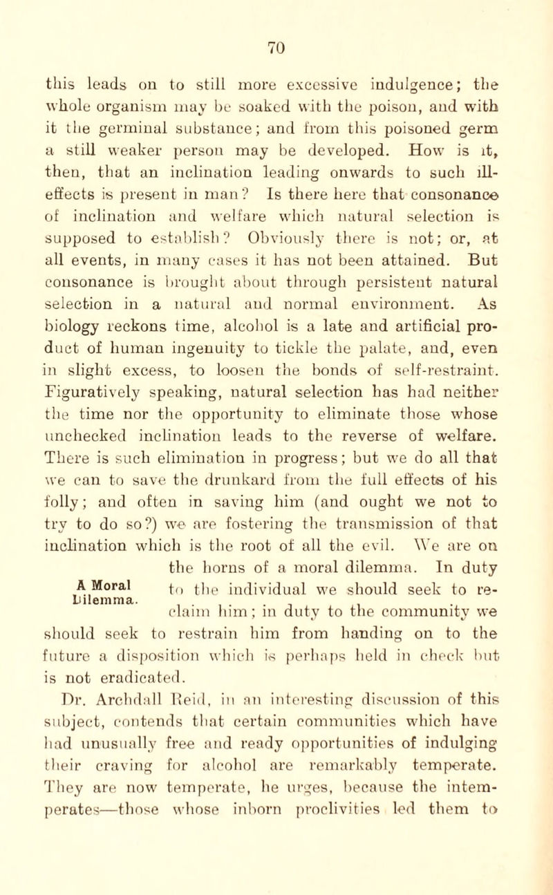 this leads on to still more excessive indulgence; the whole organism may be soaked with the poison, and with it the germinal substance; and from this poisoned germ a still weaker person may be developed. How is it, then, that an inclination leading onw'ards to such ill- effects is present in man ? Is there here that consonance of inclination and welfare which natural selection is supposed to establish? Obviously there is not; or, at all events, in many cases it has not been attained. But consonance is brought about through persistent natural selection in a natural and normal environment. As biology reckons time, alcohol is a late and artificial pro¬ duct of human ingenuity to tickle the palate, and, even in slight excess, to loosen the bonds of self-resti’aint. Figuratively speaking, natural selection has had neither the time nor the opportunity to eliminate those whose unchecked inclination leads to the reverse of welfare. There is such elimination in progi'ess; but w'e do all that we can to save the drunkard from the full effects of his folly; and often in saving him (and ought we not to try to do so?) we are fostering the transmission of that inclination which is the root of all the evil. We are on the horns of a moral dilemma. In duty A Moral (-|,p individual w'e should seek to re- Lilenima. .-it claim him; in duty to the community we should seek to restrain him from handing on to the future a disposition which is perhaps held in check but is not eradicated. Dr. Archdall Ifeid, in an interesting discussion of this subject, contends tliat certain communities wdiich have had unusually free and ready opportunities of indulging their craving for alcohol are remarkably temperate. They are now temperate, he urges, because the intem- perates—those whose inborn proclivities led them to