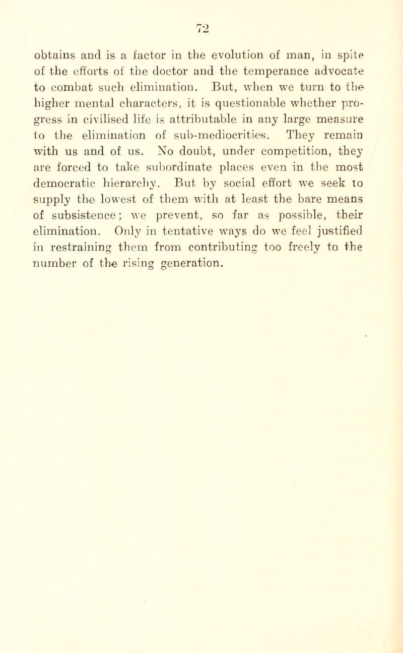 obtains and is a factor in tbe evolution of inan, in spite of the efforts of the doctor and the temperance advocate to coml)at such elimination. But, when w'e turn to tlie higher mental characters, it is questionable whether pro¬ gress in civilised life is attributable in any large measure to the elimination of sub-mediocrities. They remain with us and of us. No doubt, under competition, they are forced to take subordinate places even in the most democratic hierarchy. But by social effort w^e seek lo supply the lowest of them with at least the bare means of subsistence; we prevent, so far as possible, their elimination. Only in tentative ways do w’e feel justified in restraining them from contributing too freely to the number of the rising generation.