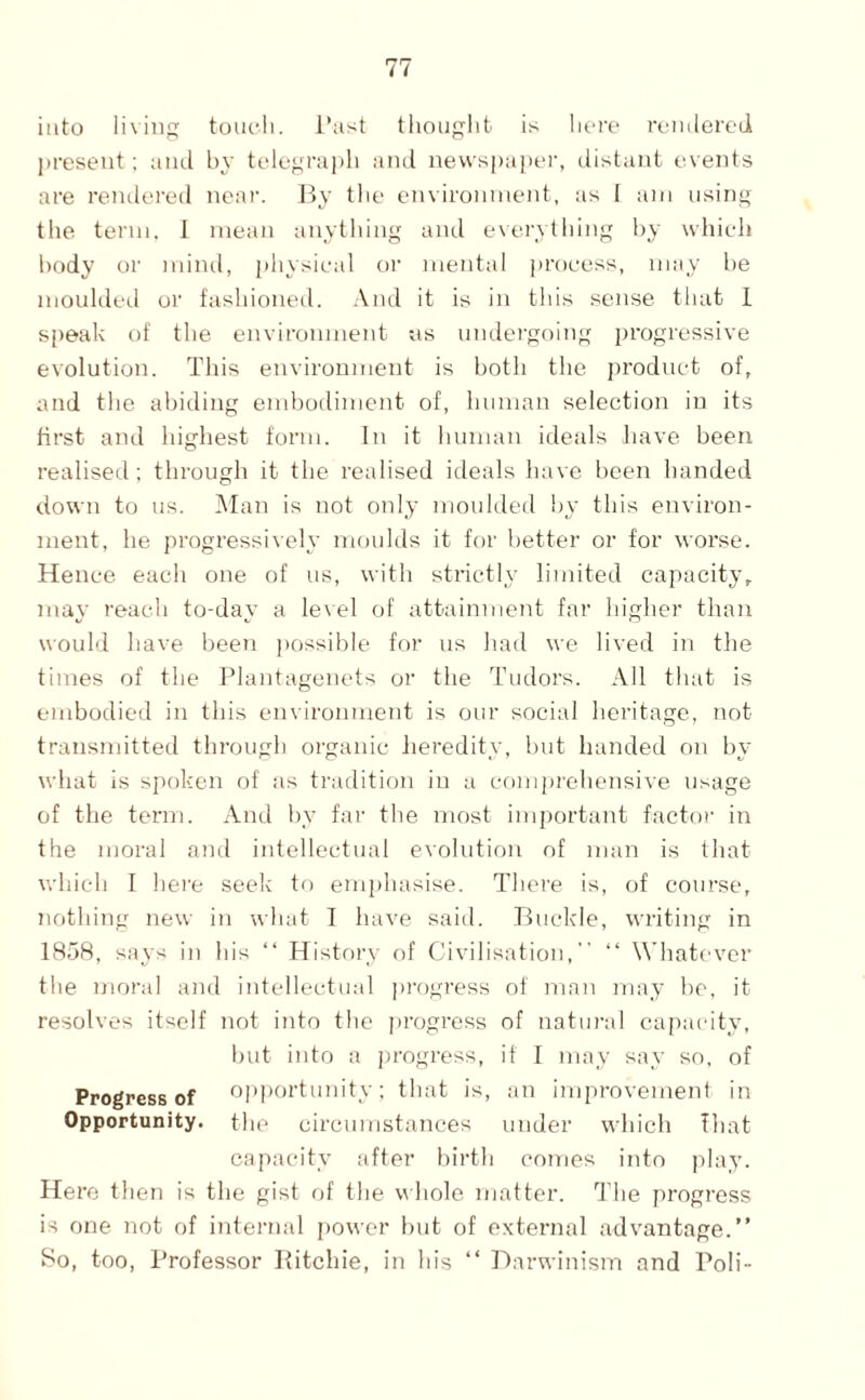 into living toucli. I’ast thought is here reiiilered jircseut; and by tolegraph and newsjjaper, distant events are reiulered near. Pjy the environment, as I am using the term. 1 mean anything and e\erything by which body or mind, physical or mental ]»rocess, may he moulded or fashioned. And it is in this sense that 1 speak of the environment as undergoing progressive evolution. This environment is both the product of, and the abiding endiodiment of, human selection in its first and highest form. In it human ideals have been realised; through it the realised ideals have been handed down to us. I\'Ian is not only moulded by this environ¬ ment, he progressively moulds it for better or for worse. Hence each one of us, with strictly limited capacity, may reach to-day a level of attainment far higher than would have been ])ossible for us had we lived in tlie times of the Plantagenets or the Tudors. All that is embodied in this environment is our social heritage, not transmitted through organic heredity, but handed on by what is spoken of as tradition in a comj)rehensive usage of the term. And by far the most important factor in the moral and iidellectual evolution of man is that which I here seek to emphasise. There is, of course, nothing new in what I have said. Buckle, writing in 1858, says in his “ History of Civilisation, ‘‘ Whatever the moral and intellectual progress of man may be, it resolves itself not into the progress of natural ca[)acity, but into a j)rogress, if I may say so. of Progress of opportunity; that is, an improvement in Opportunity, the circumstances under which That capacity after birth comes into play. Here then is the gist of the v\hole matter. The progress is one not of internal power but of external advantage.” So, too. Professor Ititchie, in his ‘‘ Darwinism and Poli-