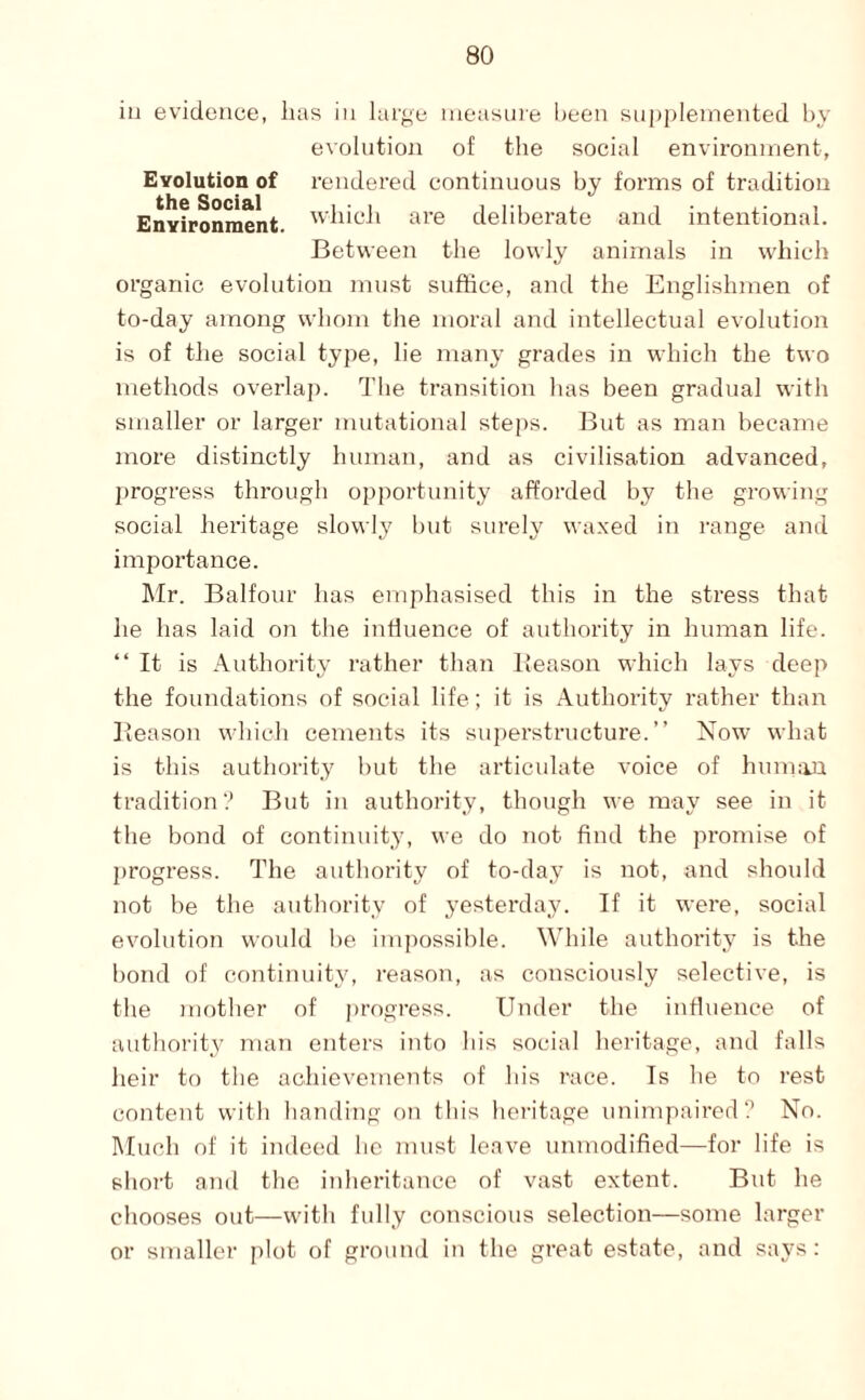 iii evidence, lias in largu measine been supplemented by evolution of the social environment, Evolution of rendered continuous by forms of tradition Environment, deliberate and intentional. Between the lowly animals in which organic evolution must suffice, and the Englishmen of to-day among whom the moral and intellectual evolution is of the social type, lie many grades in which the two methods overlap. The transition has been gradual with smaller or larger mutational steps. But as man became more distinctly human, and as civilisation advanced, progress through opportunity afforded by the growing social heritage slowly but surely waxed in range and importance. Mr. Balfour has emphasised this in the stress that he has laid on the induence of authority in human life. “It is Authority rather than IJeason which lays deep the foundations of social life; it is Authority rather than Beason which cements its superstructure.’’ Now what is this authority but the articulate voice of human tradition? But in authority, though we may see in it the bond of continuity, we do not find the promise of progress. The authority of to-day is not, and should not be the authority of yesterda.y. If it were, social evolution would be impossible. While authority is the bond of continuity, reason, as consciously selective, is the mother of progress. Under the influence of authorit}' man enters into his social heritage, and falls heir to the achievements of his race. Is he to rest content with handing on this heritage unimpaired? No. Much of it indeed he must leave unmodified—for life is short and the inheritance of vast extent. But he cliooses out—with fully conscious selection—some larger or smaller plot of ground in the great estate, and says:
