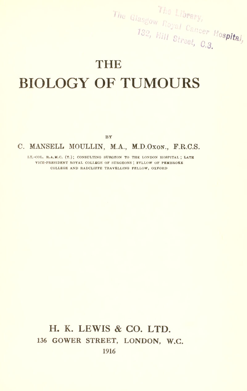 THE BIOLOGY OF TUMOURS BY C. MANSELL MOULLIN, M.A., M.D.Oxon., F.R.C.S. LT.-COL. R.A.M.C. (T.); CONSULTING SURGEON TO THE LONDON HOSPITAL; LATE VICE-PRESIDENT ROYAL COLLEGE OF SURGEONS ; FELLOW OF PEMBROKE COLLEGE AND RADCLIFFE TRAVELLING FELLOW, OXFORD H. K. LEWIS & GO. LTD. 136 GOWER STREET, LONDON, W.G. 1916