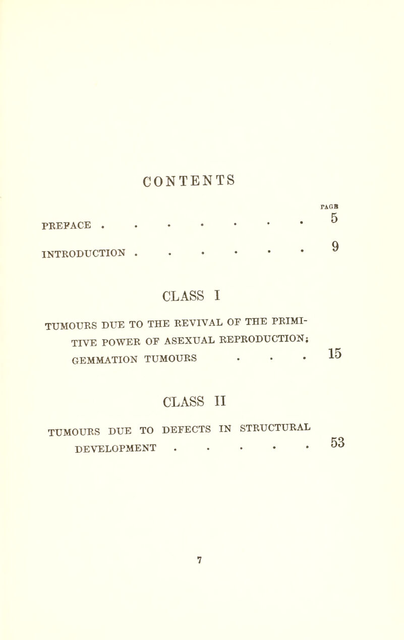 CONTENTS PREFACE . INTRODUCTION . TAGB 5 9 CLASS I TUMOURS DUE TO THE REVIVAL OF THE PRIMI¬ TIVE POWER OE ASEXUAL REPRODUCTION; GEMMATION TUMOURS CLASS II TUMOURS DUE TO DEFECTS IN STRUCTURAL DEVELOPMENT • 53