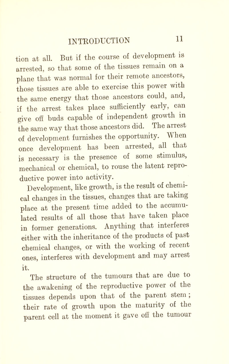 tion at all. But if the course of development is arrested, so that some of the tissues remain on a plane that was normal for their remote ancestors, those tissues are able to exercise this power with the same energy that those ancestors could, and, if the arrest takes place sufficiently early, can give off buds capable of independent growth in the same way that those ancestors did. The arrest of development furnishes the opportunity. AV hen once development has been arrested, all that is necessary is the presence of some stimulus, mechanical or chemical, to rouse the latent repro¬ ductive power into activity. Development, like growth, is the result of chemi¬ cal changes in the tissues, changes that are taking place at the present time added to the accumu¬ lated results of all those that have taken place in former generations. Anything that interferes either with the inheritance of the products of past chemical changes, or with the working of recent ones, interferes with development and may arrest it. The structure of the tumours that are due to the awakening of the reproductive power of the tissues depends upon that of the parent stem , their rate of growth upon the maturity of the parent cell at the moment it gave oil the tumoui