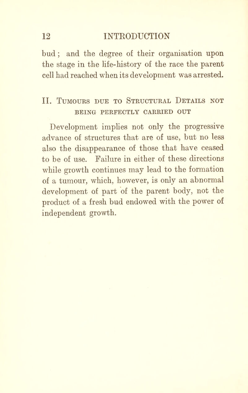 bud ; and the degree of their organisation upon the stage in the life-history of the race the parent cell had reached when its development was arrested. II. Tumours due to Structural Details not BEING PERFECTLY CARRIED OUT Development implies not only the progressive advance of structures that are of use, but no less also the disappearance of those that have ceased to be of use. Failure in either of these directions while growth continues may lead to the formation of a tumour, which, however, is only an abnormal development of part of the parent body, not the product of a fresh bud endowed with the power of independent growth.