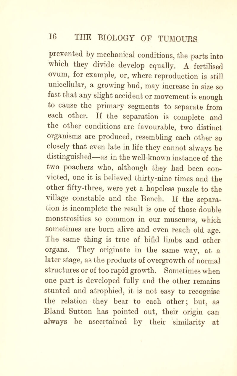 prevented by mechanical conditions, the parts into which they divide develop equally. A fertilised ovum, for example, or, where reproduction is still unicellular, a growing bud, may increase in size so fast that any slight accident or movement is enough to cause the primary segments to separate from each other. If the separation is complete and the other conditions are favourable, two distinct organisms are produced, resembling each other so closely that even late in life they cannot alwa}7^ be distinguished—as in the well-known instance of the two poachers who, although they had been con¬ victed, one it is believed thirty-nine times and the other fifty-three, were yet a hopeless puzzle to the village constable and the Bench. If the separa¬ tion is incomplete the result is one of those double monstrosities so common in our museums, which sometimes are born alive and even reach old age. The same thing is true of bifid limbs and other organs. They originate in the same way, at a later stage, as the products of overgrowth of normal structures or of too rapid growth. Sometimes when one part is developed fully and the other remains stunted and atrophied, it is not easy to recognise the relation they bear to each other; but, as Bland Sutton has pointed out, their origin can always be ascertained by their similarity at