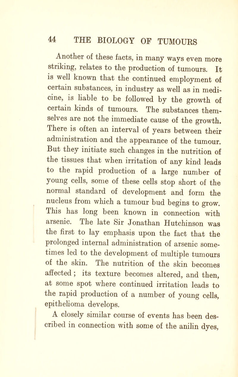 Another of these facts, in many ways even more striking, relates to the production of tumours. It is well known that the continued employment of certain substances, in industry as well as in medi¬ cine, is liable to be followed by the growth of certain kinds of tumours. The substances them¬ selves are not the immediate cause of the growth. There is often an interval of years between their administration and the appearance of the tumour. But they initiate such changes in the nutrition of the tissues that when irritation of any kind leads to the rapid production of a large number of young cells, some of these cells stop short of the normal standard of development and form the nucleus from which a tumour bud begins to grow. This has long been known in connection with arsenic. The late Sir Jonathan Hutchinson was the first to lay emphasis upon the fact that the prolonged internal administration of arsenic some¬ times led to the development of multiple tumours of the skin. The nutrition of the skin becomes affected ; its texture becomes altered, and then, at some spot where continued irritation leads to the rapid production of a number of young cells, epithelioma develops. A closely similar course of events has been des¬ cribed in connection with some of the anilin dyes,