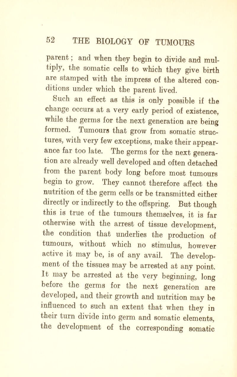 parent; and when they begin to divide and mul¬ tiply, the somatic cells to which they give birth are stamped with the impress of the altered con¬ ditions under which the parent lived. Such an effect as this is only possible if the change occurs at a very early period of existence, while the germs for the next generation are being formed. Tumours that grow from somatic struc¬ tures, with very few exceptions, make their appear¬ ance far too late. The germs for the next genera¬ tion are already well developed and often detached from the parent body long before most tumours begin to grow. They cannot therefore affect the nutrition of the germ cells or be transmitted either directly or indirectly to the offspring. But though this is true of the tumours themselves, it is far otherwise with the arrest of tissue development, the condition that underlies the production of tumours, without which no stimulus, however active it may be, is of any avail. The develop¬ ment of the tissues may be arrested at any point. It may be arrested at the very beginning, long before the germs for the next generation are developed, and their growth and nutrition may be influenced to such an extent that when they in their turn divide into germ and somatic elements, the development of the corresponding somatic